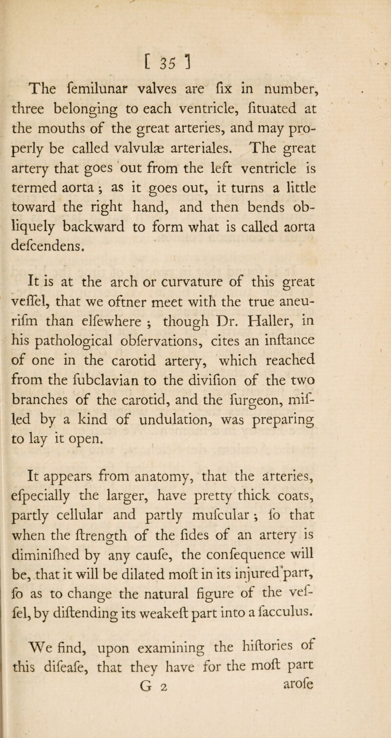 The femilunar valves are fix in number, three belonging to each ventricle, fituated at the mouths of the great arteries, and may pro¬ perly be called valvular arteriales. The great artery that goes out from the left ventricle is termed aorta; as it goes out, it turns a little toward the right hand, and then bends ob¬ liquely backward to form what is called aorta defcendens. It is at the arch or curvature of this great velTel, that we oftner meet with the true aneu- rifm than elfewhere ; though Dr. Haller, in his pathological obfervations, cites an inftance of one in the carotid artery, which reached from the fubclavian to the divifion of the two branches of the carotid, and the furgeon, mil- led by a kind of undulation, was preparing to lay it open. It appears from anatomy, that the arteries, efpecially the larger, have pretty thick coats, partly cellular and partly mufcular ; fo that when the ftrength of the fides of an artery is diminifhed by any caufe, the confequence will be, that it will be dilated moll in its injured parr, fo as to change the natural figure of the vei- fel, by diftending its weakefl part into a facculus. We find, upon examining the hiftories of this difeafe, that they have for the moft part G 2 arofe