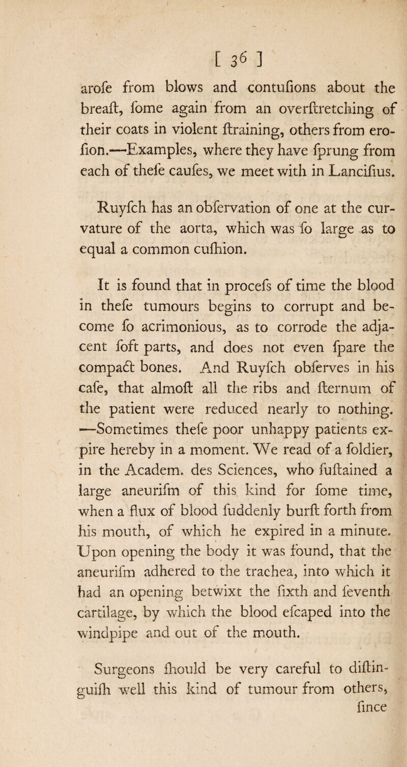 [ 36 ] arofe from blows and contufions about the breaft, fome again from an overftretching of their coats in violent ft raining, others from ero- fion.—Examples, where they have fprung from each of thefe caufes, we meet with in Lancifius. Ruyfch has an obfervation of one at the cur¬ vature of the aorta, which was fo large as to equal a common cufhion. It is found that in procefs of time the blood in thefe tumours begins to corrupt and be¬ come fo acrimonious, as to corrode the adja¬ cent fo ft parts, and does not even fpare the compact bones. And Ruyfch obferves in his cafe, that almoft all die ribs and fternum of the patient were reduced nearly to nothing. —Sometimes thefe poor unhappy patients ex¬ pire hereby in a moment. We read of a foldier, in the Academ. des Sciences, who fuftained a large aneurifm of this kind for fome time, when a flux of blood fuddenly burft forth from his mouth, of which he expired in a minute. t Upon opening the body it was found, that the aneurifm adhered to the trachea, into which it had an opening betwixt the flxth and feventh cartilage, by which the blood efcaped into the windpipe and out of the mouth. Surgeons fhould be very careful to diftin- guifh well this kind of tumour from others, fince