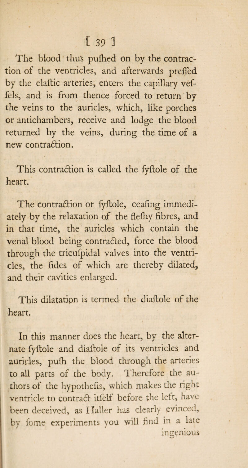 The blood thus puihed on by the contrac¬ tion of the ventricles, and afterwards prefted by the elaftic arteries, enters the capillary vef* fels, and is from thence forced to return by the veins to the auricles, which, like porches or antichambers, receive and lodge the blood returned by the veins, during the time of a new contraction. This contraction is called the fyftole of the heart. The contraction or fyftole, ceafing immedi¬ ately by the relaxation of the flefhy fibres, and in that time, the auricles which contain the venal blood being contracted, force the blood through the tricufpidal valves into the ventri¬ cles, the fides of which are thereby dilated, and their cavities enlarged. This dilatatipn is termed the diaftole of the heart. In this manner does the heart, by the alter¬ nate fyftole and diaftole of its ventricles and auricles, pufh the blood through the arteries to all parts of the body. Therefore the au¬ thors of the hypothefis, which makes the right ventricle to contraCt itfelf before the left, have been deceived, as Haller has clearly evinced, by fome experiments you will find in a late ingenious