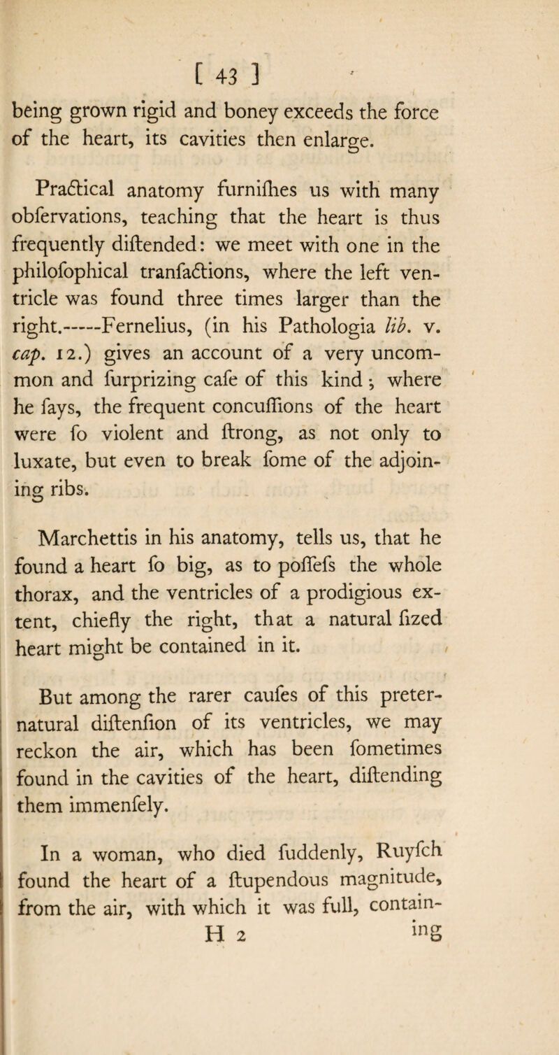 being grown rigid and boney exceeds the force of the heart, its cavities then enlarge. Pra&ical anatomy furnifhes us with many obfervations, teaching that the heart is thus frequently diitended: we meet with one in the philofophical tranfa6tions, where the left ven¬ tricle was found three times larger than the right.-Fernelius, (in his Pathologia lib. v. cap. 12.) gives an account of a very uncom¬ mon and furprizing cafe of this kind *, where he fays, the frequent concuffions of the heart were fo violent and ftrong, as not only to luxate, but even to break fome of the adjoin¬ ing ribs. Marchettis in his anatomy, tells us, that he found a heart fo big, as to poflefs the whole thorax, and the ventricles of a prodigious ex¬ tent, chiefly the right, that a natural fized heart might be contained in it. But among the rarer caufes of this preter¬ natural diftenfion of its ventricles, we may reckon the air, which has been fometimes found in the cavities of the heart, diftending them immenfely. In a woman, who died fuddenly, Ruyfch found the heart of a ftupendous magnitude, from the air, with which it was full, contain- H 2 inS