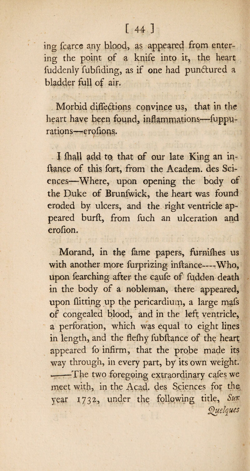 ing fc-arce any blood, as appeared from enter¬ ing the point of a knife into it, the heart fuddenly fubfiding, as if one had pundtured a bladder full of air. Morbid diffedtions convinee us, that in the heart have been found, inflammations—fuppu- rations—erofions* I fhall add to that of our late King an in- ftance of this fort, from the Academ. des Sci¬ ences—-Where, upon opening the body of the Duke of Brunfwick, the heart was found eroded by ulcers, and the right ventricle ap¬ peared burft, from fuch an ulceration and erofion. Morand, in the fame papers, furniflies us with another more furprizing inftance—-Who, upon fearching after the caufe of fudden death in the body of a nobleman, there appeared, upon flitting up the pericardium, a large mafs of congealed blood, and in the left ventricle, a perforation, which was equal to eight lines in length, and the flefhy fubftance of the heart appeared fo infirm, that the probe made its way through, in every part, by its own weight. —-The two foregoing extraordinary cafes we meet with, in the Acad, des Sciences for the year 1732, under the following title, Sur Quelques