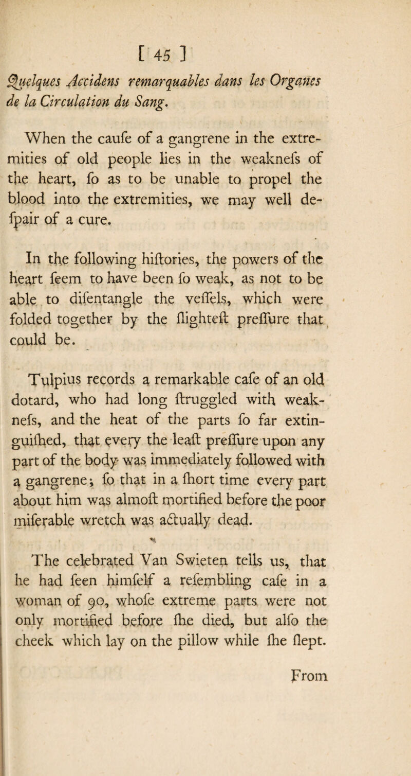 Quclques Accidens remarquables dans les Organes de la Circulation du Sang, When the caufe of a gangrene in the extre¬ mities of old people lies in the weaknefs of the heart, fo as to be unable to propel the blood into the extremities, we may well de- fpair of a cure. In the following hiftories, the powers of the heart feem to have been fo weak, as not to be able to dilentangle the veiTels, which were folded together by the flighted preffure that could be. Tulpius records a remarkable cafe of an old dotard, who had long ftruggled with weak¬ nefs, and the heat of the parts fo far extin- guiihed, that every the leaft preffure upon any part of the body was immediately followed with a gangrene; fo that in a fhort time every part about him was almoft mortified before the poor miferable wretch was actually dead. The celebrated Van Swieten tells us, that he had feen himfelf a refembling cafe in a woman of 90, whofe extreme parts were not only mortified before fhe died, but alfo the cheek which lay on the pillow while fhe flept. prom