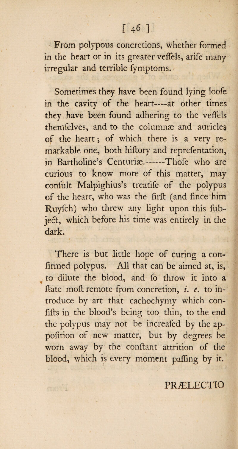 From polypous concretions, whether formed in the heart or in its greater veffels, arife many irregular and terrible fymptoms. Sometimes they have been found lying loofe in the cavity of the heart—at other times they have been found adhering to the velTels themfelves, and to the columnae and auricles of the heart •, of which there is a very re- markable one, both hiftory and reprefentation, in Bartholine’s Centuriae.-Thofe who are curious to know more of this matter, may confult Malpighius’s treatife of the polypus of the heart, who was the firlt (and lince him Ruyfch) who threw any light upon this fub-^ ject, which before his time was entirely in the dark. / There is but little hope of curing a con¬ firmed polypus. All that can be aimed at, is, to dilute the blood, and fo throw it into a Hate moll remote from concretion, i. e. to in¬ troduce by art that cachochymy which con- fills in the blood’s being too thin, to the end the polypus may not be increafed by the ap- pofition of new matter, but by degrees be worn aw’ay by the conllant attrition of the blood, which is every moment pafling by it. PRAELECTIO
