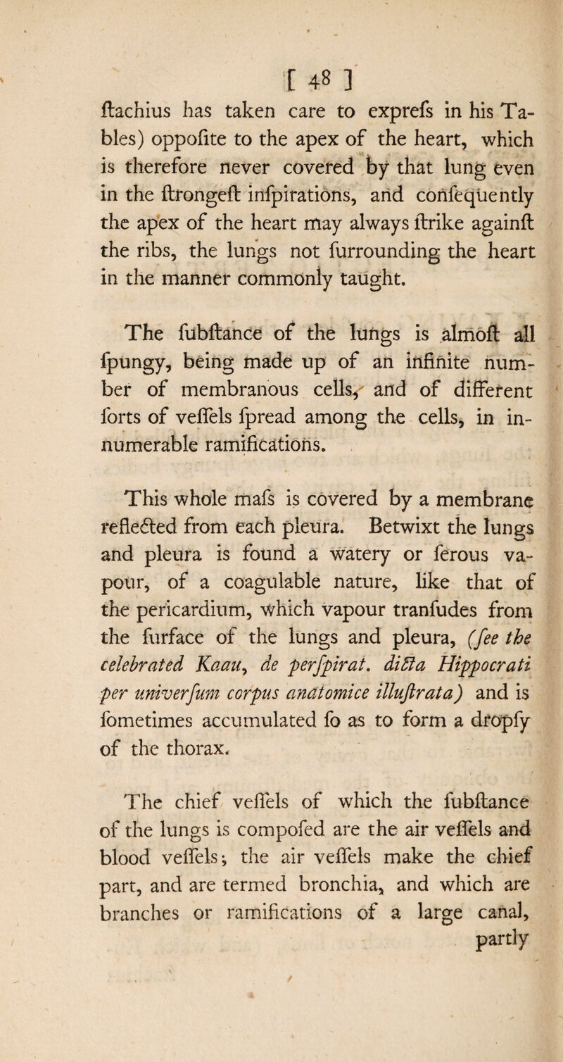 ftachius has taken care to exprefs in his Ta¬ bles) oppofite to the apex of the heart, which is therefore never covered by that lung even in the flrongefl infpirations, and confequently the apex of the heart may always flrike againfl the ribs, the lungs not furrounding the heart in the manner commonly taught. The fubflance of the lungs is almofl all fpungy, being made up of an infinite num¬ ber of membranous cells/ and of different forts of veffels fpread among the cells, in in¬ numerable ramifications. This whole mafs is covered by a membrane reflected from each pleura. Betwixt the lungs and pleura is found a watery or ferous va¬ pour, of a coagulable nature, like that of the pericardium, which vapour tranfudes from the furface of the lungs and pleura, (fee the celebrated Kaau, de perfpirat. diffia Hippocrati per univerfum corpus anatomice illuftrata) and is fometimes accumulated fo as to form a dropfy of the thorax. The chief veffels of which the fubflance of the lungs is compofed are the air veffels and blood veffels *, the air veffels make the chief part, and are termed bronchia, and which are branches or ramifications of a large canal, partly
