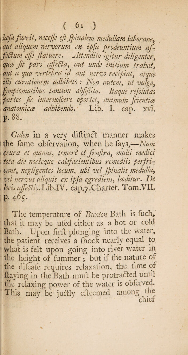 i hfa fuerity necejfe eft fpinalem medullam labor are, i aut aliquem nervorum ex ipfa prodeuntium af- feBum effe Jlatuere. Attendito igitur diligenter, quce fit pars affeBa, aut unde initium trahat, aut a qua vertebra id aut nervo recipiat, atque illi curationem adhibeto: Non autem, ut vulgo, . jymptomatibus tantum abjjjlito. Itaque refolutas partes fic internofcere oportet, animum fcientire anatomicce adhibendo. Lib. I. cap. xvi* p. 88. / Galen in a very diftinft manner makes the fame obfervation, when he fays,—Nam crura et manus, temere et fruflra, multi medici tota die noBeque calefacientibus remediis perfri- cant, negligentes locum, ubi vel fpinalis medulla, vel nervus aliquis ex ipfa egrediens, Iceditur. De Iccis affeBis. Lib.IV. cap.y.Charter. Tom.VII. p. 465. The temperature of Buxton Bath is fuch> that it may be ufed either as a hot or cold Bath. Upon firft plunging into the water, the patient receives a {hock nearly equal to what is felt upon going into river water in the height of fummer ; but if the nature of the difeafe requires relaxation, the time ot flaying in the Bath muft be protrafted until the relaxing power of the water is obferved. This may be iuftly efteemed among the chief
