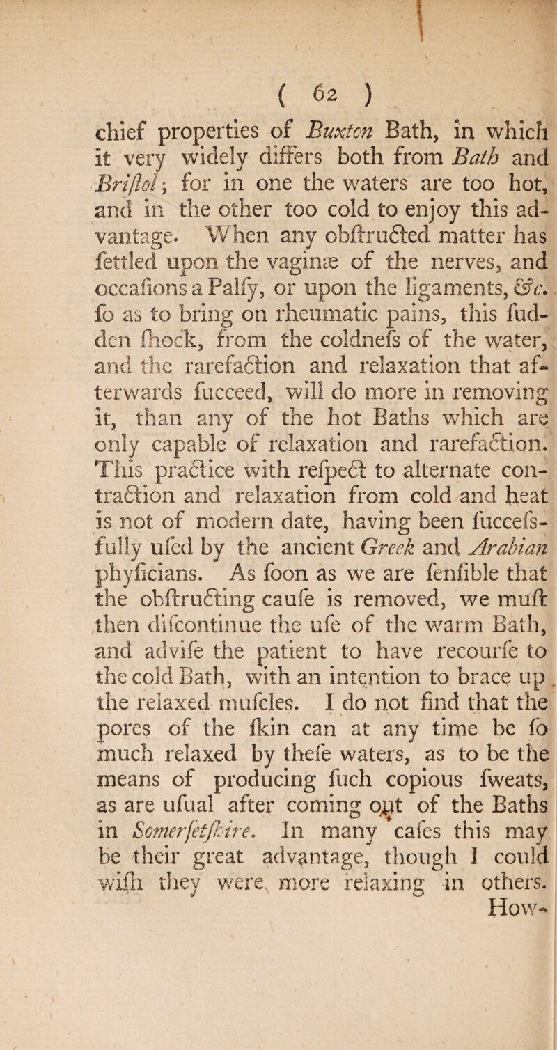 chief properties of Buxton Bath, in which it very widely differs both from Bath and Briflol; for in one the waters are too hot, and in the other too cold to enjoy this ad¬ vantage. When any obftrufted matter has fettled upon the vaginas of the nerves, and occafions a Palfy, or upon the ligaments, &c. fo as to bring on rheumatic pains, this hid¬ den fhock, from the coldnefs of the water, and the rarefaction and relaxation that af¬ terwards fucceed, will do more in removing it, than any of the hot Baths which are only capable of relaxation and rarefaction. This practice with refpect to alternate con- traftion and relaxation from cold and heat is not of modem date, having been fuccefs- fully ufed by the ancient Greek and Arabian phyiicians. As foon as we are fenfible that the obftru&ing caufe is removed, we muft then difeontinue the ufe of the warm Bath, and advife the patient to have recourfe to the cold Bath, with an intention to brace up . the relaxed mufcles. I do not find that the pores of the fkin can at any time be fo much relaxed by thefe waters, as to be the means of producing luch copious fweats, as are ufual after coming o^t of the Baths in Somerfetjhire. In many cafes this may be their great advantage, though 1 could wifh they were, more relaxing in others. How-