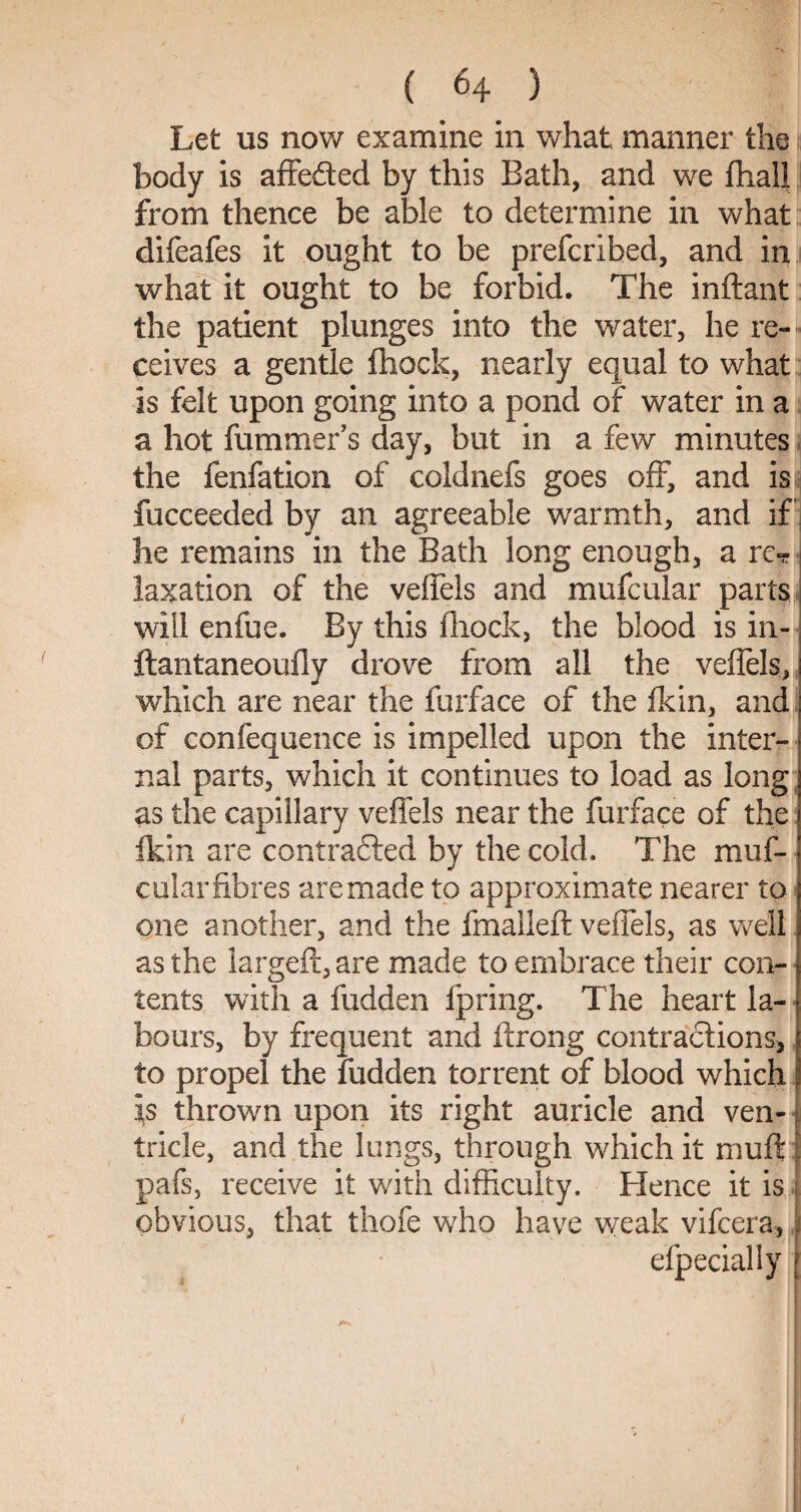Let us now examine in what manner the |i body is affe&ed by this Bath, and we fhaU from thence be able to determine in what difeafes it ought to be prefcribed, and in what it ought to be forbid. The inflant the patient plunges into the water, he re¬ ceives a gentle fhock, nearly equal to what is felt upon going into a pond of water in a a hot fummer s day, but in a few minutes the fenfation of coldnefs goes off, and isj fucceeded by an agreeable warmth, and if j he remains in the Bath long enough, a re¬ laxation of the veffels and mufcular parts will enfue. By this fhock, the blood is in- ftantaneoufly drove from all the veffels, which are near the furface of the fkin, and of confequence is impelled upon the inter¬ nal parts, which it continues to load as long as the capillary veffels near the furface of the fkin are contracted by the cold. The muf¬ cular fibres are made to approximate nearer to one another, and the fmalleft veffels, as well as the larg;eft, are made to embrace their con- tents with a fudden fpring. The heart la¬ bours, by frequent and ftrong contractions, to propel the fudden torrent of blood which is thrown upon its right auricle and ven- tricle, and the lungs, through which it muff l pafs, receive it with difficulty. Hence it is . obvious, that thofe who have weak vifcera, i * * • efpecially j