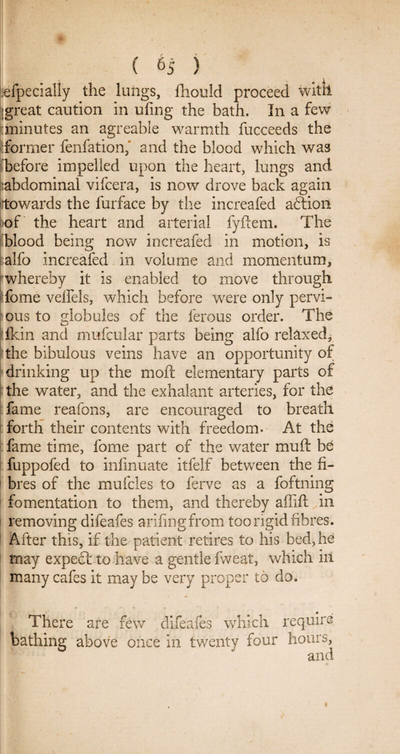 tefpecially the lungs, fhould proceed with igreat caution in ufing the bath. In a few minutes an agreable warmth fucceeds the former fenfation, and the blood which was before impelled upon the heart, lungs and abdominal vifcera, is now drove back again towards the furface by the increafed aftion of the heart and arterial fyftem. The blood being now increafed in motion, is alfo increafed in volume and momentum, whereby it is enabled to move through i fome veflels, which before were only pervi- : ous to globules of the ferous order. The fkin and mufcular parts being alfo relaxed, the bibulous veins have an opportunity of drinking up the moil elementary parts of the water, and the exhalant arteries, for the fame reafons, are encouraged to breath ( forth their contents with freedom- At the 1 fame time, fome part of the water mu ft be i fuppofed to inlinuate itfelf between the fi¬ bres of the mufcles to ferve as a foftning fomentation to them, and thereby affift in removing difeafes arifingfrom too rigid fibres. After this, if the patient retires to his bed, he may expe£t to have a gentle fweat, which in many cafes it may be very proper to do. There are few difeafes which require bathing above once in twenty four hours, and