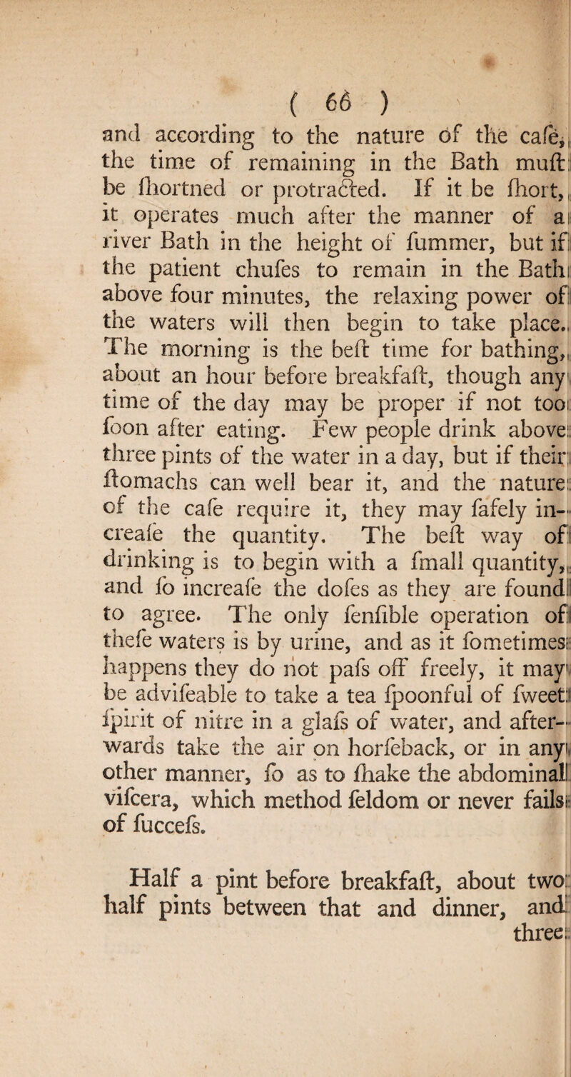 and according to the nature of the cafe,, the time of remaining in the Bath muft: be fhortned or protrafted. If it be fhort,, it operates much after the manner of at river Bath in the height of fummer, but if! the patient chufes to remain in the Bathi above four minutes, the relaxing power of: the waters will then begin to take place., The morning is the bed: time for bathing,, about an hour before breakfaft, though any1 time of the day may be proper if not too: foon after eating. Few people drink above:, three pints of the water in a day, but if their: ftomachs can well bear it, and the nature: of the cafe require it, they may fafely in— creaie the quantity. The beft way of: drinking is to begin with a fmali quantity,,, and lb mcreafe the dofes as they are found!I to agree. The only fenfible operation ofl thefe waters is by urine, and as it fbmetimesc happens they do not pafs off freely, it may1 be advifeable to take a tea Ipoonful of fweet:! fpirit of nitre in a glafs of w^ater, and after¬ wards take the air on horfeback, or in anyi other manner, fb as to fhake the abdominal! vifcera, which method feldom or never fails;- of fuccefs* Half a pint before breakfaft, about two: half pints between that and dinner, and: three: