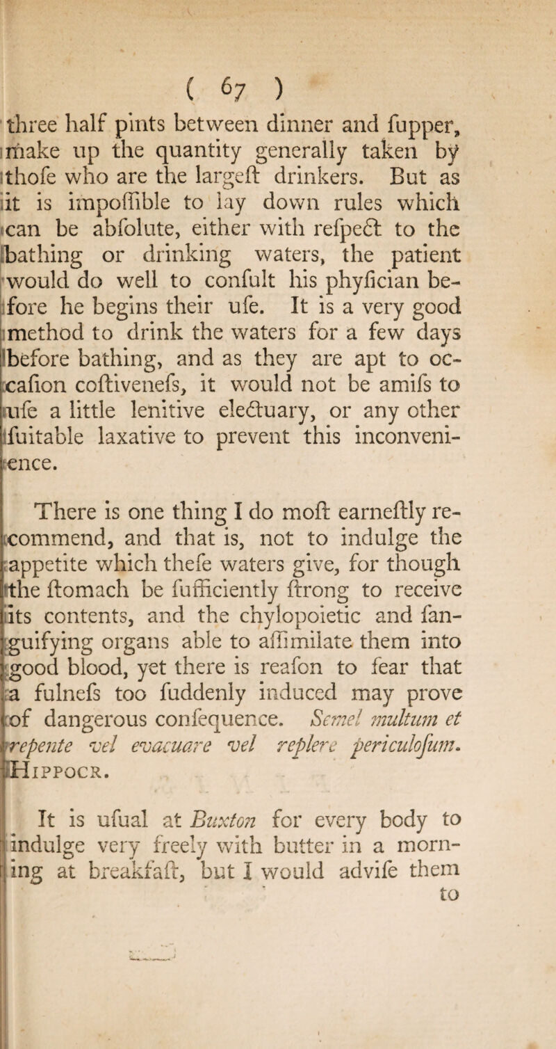 three half pints between dinner and flipper, make up the quantity generally taken by thofe who are the largeft drinkers. But as iit is impoffible to lay down rules which can be abfolute, either with refpedl to the bathing or drinking waters, the patient would do well to confult his phyfician be¬ fore he begins their ufe. It is a very good imethod to drink the waters for a few days before bathing, and as they are apt to oc~ :cafion coftivenefs, it would not be amifs to mfe a little lenitive electuary, or any other ifuitable laxative to prevent this inconveni¬ ence. There is one thing I do moft earneftly re¬ commend, and that is, not to indulge the appetite which thefe waters give, for though rthe ftomach be fufficiently ftrong to receive its contents, and the chylopoietic and fan- guifying organs able to affimilate them into good blood, yet there is reafon to fear that a fulnefs too fuddenly induced may prove of dangerous confequence. Sene! multum et repente veJ evacuare 'Del replere periculofnm. H IPPOCR. It is ufual at Buxton for every body to indulge very freely with butter in a morn¬ ing at breakfaft, but I would advife them to