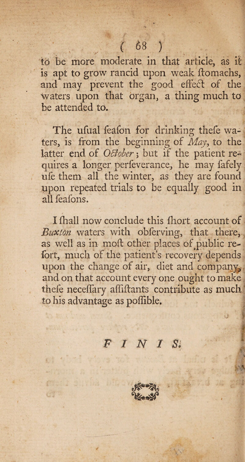 to be more moderate in that article, as it is apt to grow rancid upon weak ftomachs, and may prevent the good effeft of the •waters upon that organ, a thing much to be attended to. The ufual leafon for drinking thefe wa¬ ters, is from the beginning of May, to the latter end of Qffioher \ but if the patient re~ quires a longer perfeverance, he may fafely ufe them all the winter, as they are found upon repeated trials to be equally good in all feafons. I fhall now conclude this fhort account of Buxton waters with obferving, that there, as well as in mod other places of public re¬ fort, much of the patient’s recovery depends upon the change of air, diet and company, and on that account every one ought to make thefe neceffary affiftants contribute as much ‘ to his advantage as poffible. P I N 1 Si 4 \ V