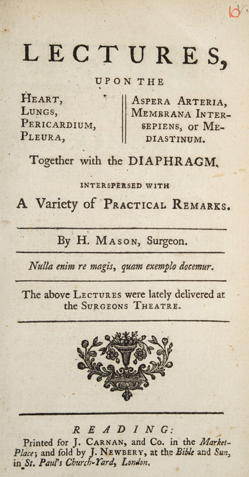 L EC T U R E S, UPON THE % Heart, Lungs, Pericardium, Pleura, Aspera Arteria, Membrana Inter- SEPiENs, or Me¬ diastinum. Together with the DIAPHRAGM, interspersed with A Variety of Practical Remarks. By H, Mason, Surgeon. Nulla enim re magis, guam exemplo docemur. The above Lectures were lately delivered at the Surgeons Theatre. READING: Printed for J. Carnan, and Co. in the Market- Place-, and fold by J. Newbery, at the Bible and in St, Pauls Church-Yard, London, *