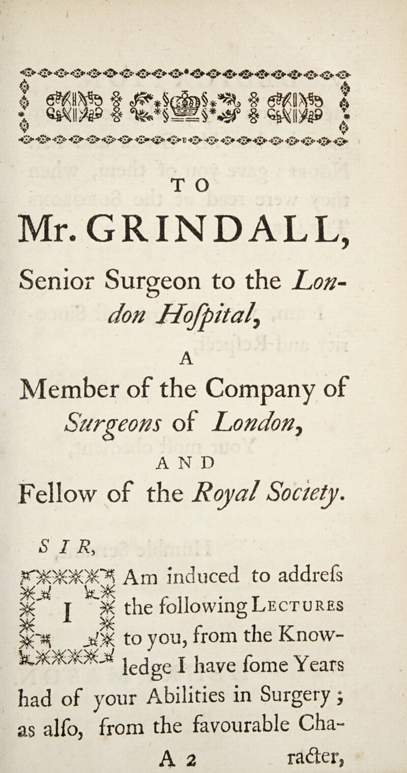 *0* •O* *^2*****S^ ^Z*’ *<$♦ ♦S** ♦S** *0* •C* 'O' V I e^»?^ § # mm A V ♦ A T O Mr.GRINDALL, Senior Surgeon to the Lo/i^ don Hofpital^ A Member of the Company of Surgeons of London^ AND Fellow of the Royal Society. SIR, F^Wf)¥m Am induced to addrefs MM 1 r 11 ' T M I ^ the following Lectures M~^ MM to you, from the Know- ledge I have fome Years had of your Abilities in Surgery; as alfo, from the favourable Cha- A 2 radter,