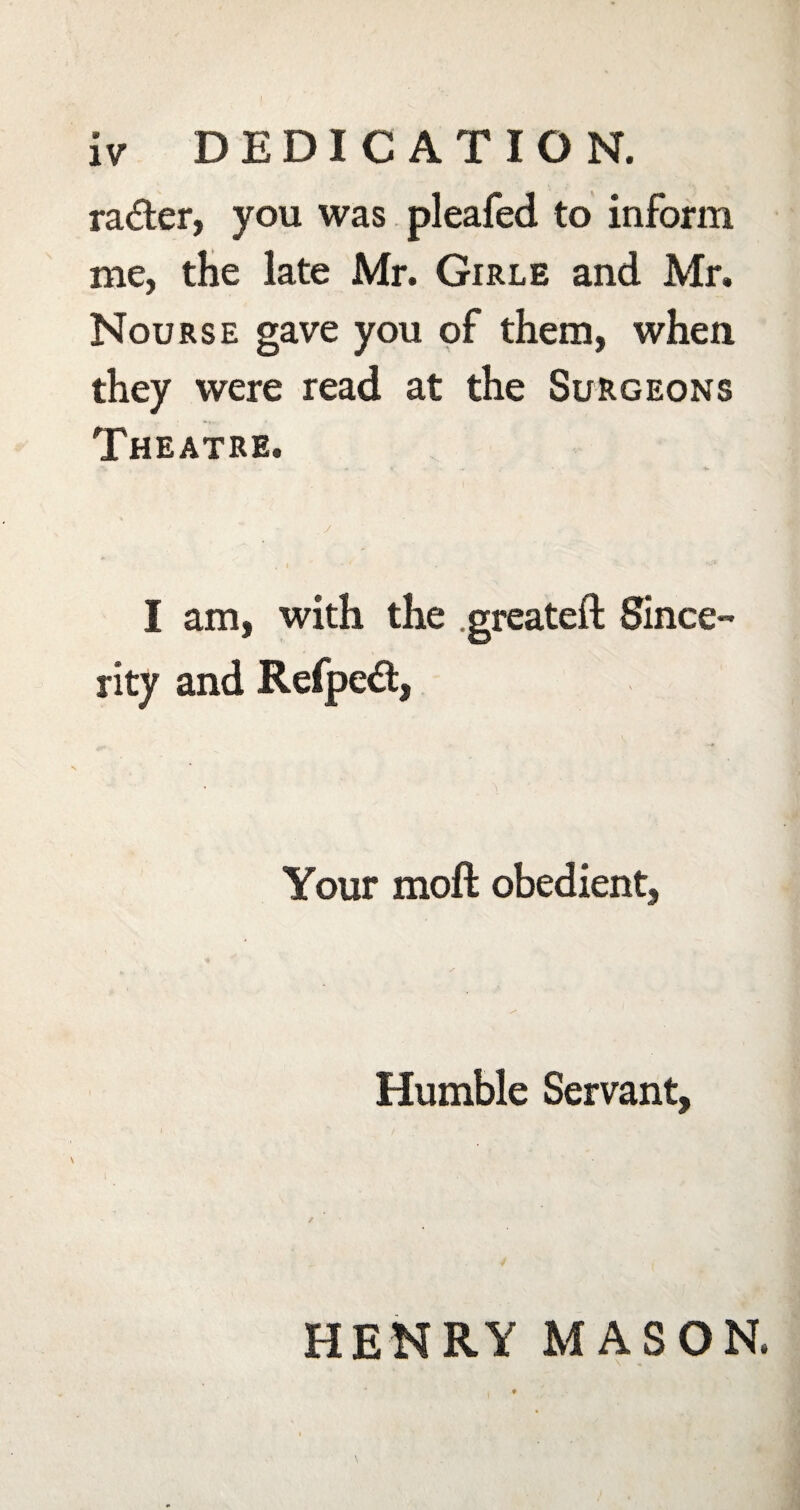 iv DEDICATION. rader, you was pleafed to inform me, the late Mr. Girle and Mr. Nourse gave you of them, when they were read at the Surgeons Theatre. / I am, with the .greateft Since¬ rity and Refped, Your moft obedient, Humble Servant, HENRY MASON.