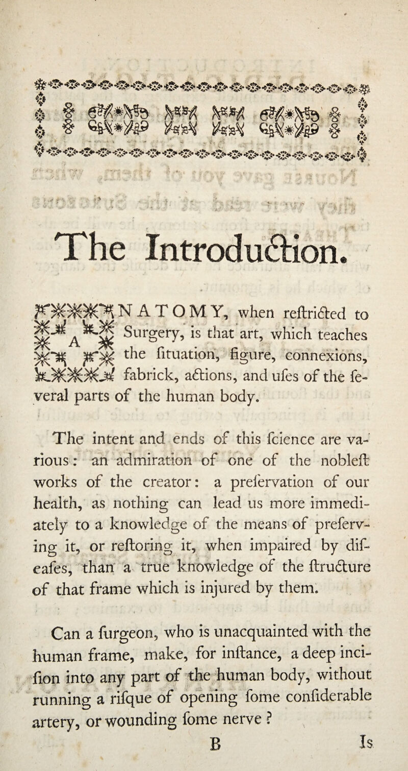 mmb' % t )k^ )k^ # I JV • ■  ' ‘ ' ■' - ,>: If- _ ; . - 4^ 0 •..V ; f* The IntrodufHon. N A T O M Y, when reftriaed to Surgery, is that’art, which teaches |(r^ the fituatiori, figure, connexions, fabrick, adions, and ufes of the fe- yeral parts of the human body. The intent and ends of this fcience are va¬ rious : an admiration of one of the nobleft works of the creator: a prel'ervation of our health, as nothing can lead us more immedi¬ ately to a knowledge of the means of preferv- ing it, or reftoring it, when impaired by dif- eafes, than' a- true knowledge of the ftruaure of that frame which is injured by them'. 4 Can a furgeon, who is unacquainted with the human frame, make, for inftance, a deep inci- fion into any part of the human body, without running a rifque of opening fome confiderable artery, or wounding fome nerve ? B Is