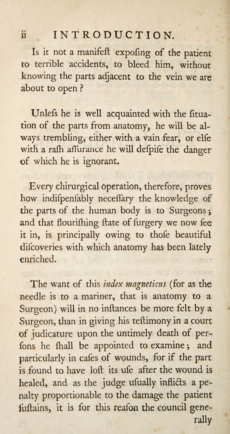 • 9 Is it not a manifeft expofmg of the patient to terrible accidents, to bleed him, without knowing the parts adjacent to the vein we are about to open ? Unlefs he is well acquainted with the litua- tion of the parts from anatomy, he will be al¬ ways trembling, either with a vain fear, or elfe with a rafli alTurance he will delpife the danger of which he is ignorant. Every chirurgical operation, therefore, proves how indifpenfably neceffary the knowledge of the parts of the human body is to Surgeons j and that flourifhing ftate of furgery we now fee it in, is principally owing to thofe beautiful difcoveries with which anatomy has been lately enriched. The want of this index magneticus (for as the needle is to a mariner, that is anatomy to a Surgeon) will in no inftances be more felt by a Surgeon, than in giving his teftimony in a court of judicature upon the untimely death of per- fons he fhall be appointed to examine •, and particularly in cafes of wounds, for if the part is found to have loft its ufe after the wound is healed, and as the judge ufually inflids a pe¬ nalty proportionable to the damage the patient fuftains, it is for this reafon the council gene¬ rally