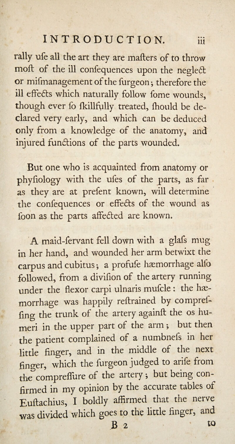 rally ufe all the art they are mafters of to throw moll; of the ill confequences upon the negledt or mifmanagement of the furgeon j therefore the ill effefts which naturally follow fome wounds, though ever lb fkillfully treated, Ihould be de¬ clared very early, and which can be deduced only from a knowledge of the anatomy, and injured funftions of the parts wounded. But one who is acquainted from anatomy or phyfiology with the ufes of the parts, as far . as they are at prefent known, will determine the confequences or effects of the wound as foon as the parts alfefted are known. A maid-fervant fell down with a glafs mug in her hand, and wounded her arm betwixt the carpus and cubitus; a profufe haemorrhage alfo followed, from a divifion of the artery running under the flexor carpi ulnaris mufcle : the hae¬ morrhage was happily rellrained by compref- ling the trunk of the artery againft the os hu- jxiQTi in the upper part of the arm ^ but then the patient complained of a numbnefs in her little finger, and in the middle of the next finger, which the furgeon judged to arife from the'^comprelTure of the artery j but being con¬ firmed in my opinion by the accurate tables of Eufiachius, I boldly affirmed that the nerve was divided which goes to the little finger, and B 2 • w