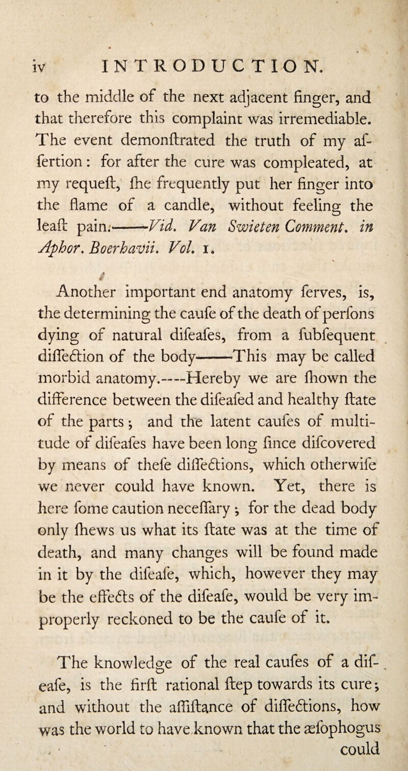 to the middle of the next adjacent finger, and that therefore this complaint was irremediable. The event demonftrated the truth of my af- fertion; for after the cure was compleated, at my requeft, fhe frequently put her finger into the flame of a candle, without feeling the lead; pain.-Vid, Van Swieten Comment, in Aphor. Boerhavti. Vol. i. S f- Another important end anatomy ferves, is, the determining the caufe of the death of perfons dying of natural difeafes, from a fubfequent difleftion of the body-This may be called morbid anatomy.—Hereby we are Ihown the difference between the difeafed and healthy ftate of the parts; and the latent caufes of multi¬ tude of difeafes have been long fince difeovered by means of thefe diffeftions, which otherwife we never could have known. Yet, there is here fome caution neceffary ; for the dead body only Ihews us what its ftate was at the time of death, and many changes will be found made in it by the difeafe, which, however they may be the effefts of the difeafe, would be very im¬ properly reckoned to be the caufe of it. The knowledge of the real caufes of a dif- eafe, is the firft rational ftep towards its cure; and without the afliftance of diffeftions, how was the world to have known that the tefophogus could