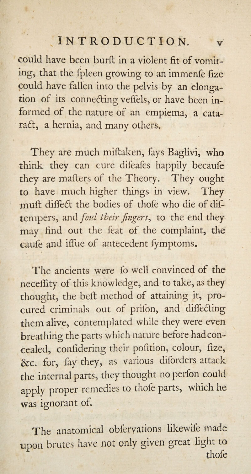 could have been burft in a violent fit of vomit¬ ing, that the fpleen growing to an immenfe fize could have fallen into the pelvis by an elonga¬ tion of its connedting veflels, or have been in¬ formed of the nature of an empiema, a cata- radl, a hernia, and many others. They are much miftaken, fays Baglivi, who think they can cure difeafes happily becaufe they are mafters of the Theory. They ought to have much higher things in view. They V mull difledt the bodies of thofe who die of dif- tenipers, and/oz'/ their fingers^ to the end they may find out the feat of the complaint, the caufe and iffue of antecedent fymptoms. The ancients were fo well convinced of the neceflity of this knowledge, and to take, as they thought, the bell method of attaining it, pro¬ cured criminals out of prifon, and dilTedling them alive, contemplated while they were even breathing the parts which nature before had con¬ cealed, confidering their pofition, colour, fize, &c. for, fay they, as various diforders attack the internal parts, they thought no perfon could apply proper remedies to thofe parts, which he was ignorant of. The anatomical obferyations likewife made upon brutes have not only given great light to thofe