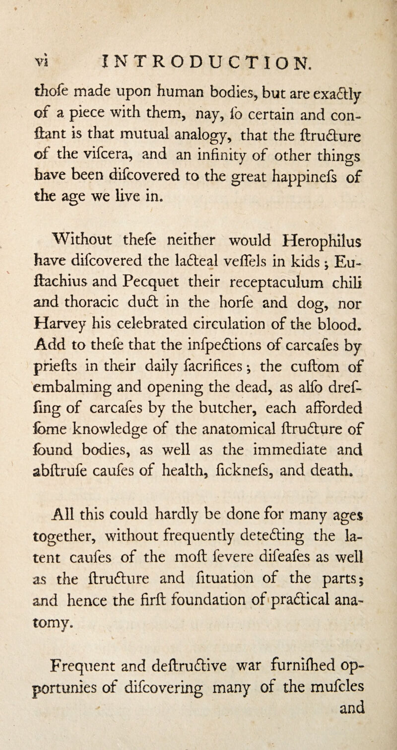 ♦ ■ \ VI INTRODUCTION. thofe made upon human bodies, but are exaftly of a piece with them, nay, fo certain and con- ftant is that mutual analogy, that the ftrudure of the vifcera, and an infinity of other things have been difcovered to the great happinefs of the age we live in. Without thefe neither would Herophilus have difcovered the ladteal veflels in kids ; Eu- ftachius and Pecquet their receptaculum chili and thoracic du6t in the horfe and dog, nor Harvey his celebrated circulation of the blood. Add to thefe that the infpedlions of carcafes by priefts in their daily facrifices; the cuftom of embalming and opening the dead, as alfo dref- fing of carcafes by the butcher, each afforded fome knowledge of the anatomical ftrudure of found bodies, as well as the immediate and abftrufe caufes of health, ficknefs, and death. All this could hardly be done for many ages together, without frequently detedling the la¬ tent caufes of the mofl fevere difeafes as well as the ftrufture and fituation of the parts; and hence the firft foundation of pradtical ana¬ tomy. Frequent and deftruftive war furnifhed op- portunies of difcovering many of the mufcles and