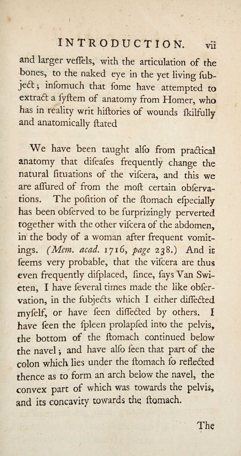 INTRODUCTION. vii and larger velTels, with the articulation of the bones, to the naked eye in the yet living fub- jefti infomuch that fome have attempted to extract a fyftem of anatomy from Homer, who has in reality writ hiftories of wounds fkilfully and anatomically ftated We have been taught alfo from pradlical anatomy that difeafes frequently change the natural fituations of the vifcera, and this we are aflured of from the moft certain obferva- tions. The pofition of the ftomach efpecially has been obferved to be furprizingly perverted together with the other vifcera of the abdomen, in' the body of a woman after frequent vomit¬ ings. (Mem. acad. iyi6, page 238.) And ic feems very probable, that the vifcera are thus even frequently difplaced, fmce, fays Van Swi- eten, I have feveral times made the like obfer- vation, in the fubjeits which I either diflefted myfelf, or have feen difle(5ted by others. I have feen the Ipleen prolapfed into the pelvis, the bottom of the ftomach continued below the navel •, and have alfo feen that part of the colon which lies under the ftomach fo reflefted thence as to form an arch below the navel, the convex part of which was towards the pelvis, and its concavity towards the ftomach. The