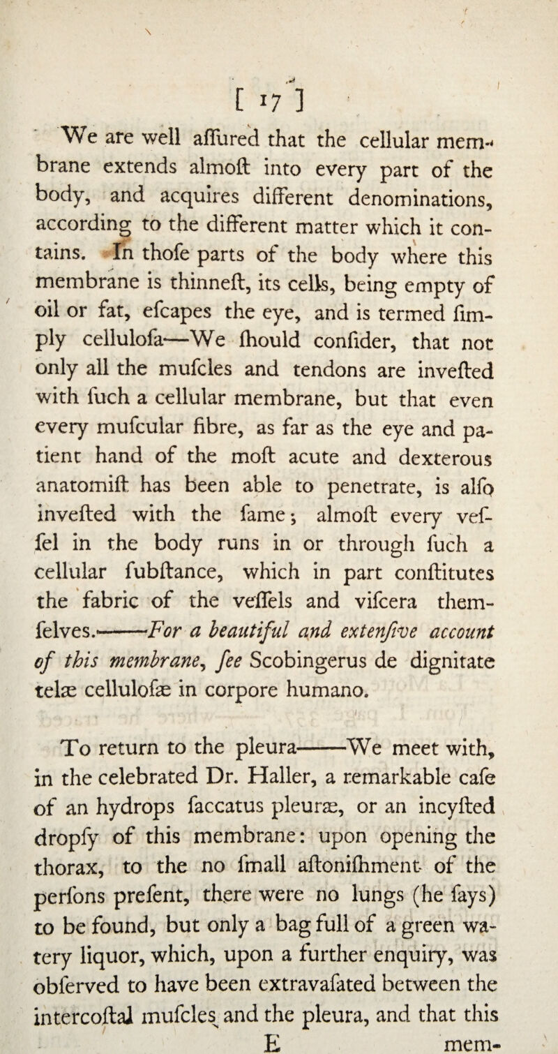 / [17] We are well allured that the cellular mem-< brane extends almoft into every part of the body, and acquires different denominations, according to the different matter which it con¬ tains. In thofe parts of the body where this membrane is thinneft, its cells, being empty of oil or fat, efcapes the eye, and is termed Am¬ ply cellulofa—We Ihould confider, that not only all the mufcles and tendons are invelled with fuch a cellular membrane, but that even every mufcular fibre, as far as the eye and pa¬ tient hand of the moll acute and dexterous anatomift has been able to penetrate, is alfp invefted with the fame-, almoft every vef- fel in the body runs in or througli fuch a cellular fubftance, which in part conftitutes the fabric of the velfels and vifcera them- felves..-For a beautiful and extenjive account of this membrane^ fee Scobingerus de dignitatc telte cellulofe in corpore humano. I, To return to the pleura-^We meet with, in the celebrated Dr. Haller, a remarkable cafe of an hydrops faccatus pleurte, or an incyfted , dropfy of this membrane: upon opening the thorax, to the no fmall aftonilhment- of the perfons prefent, there were no lungs (he fays) to be found, but only a bag full of a green wa¬ tery liquor, which, upon a further enquiry, was obferved to have been extravafated between the intercoftaJ mufcles^ and the pleura, and that this E mem-