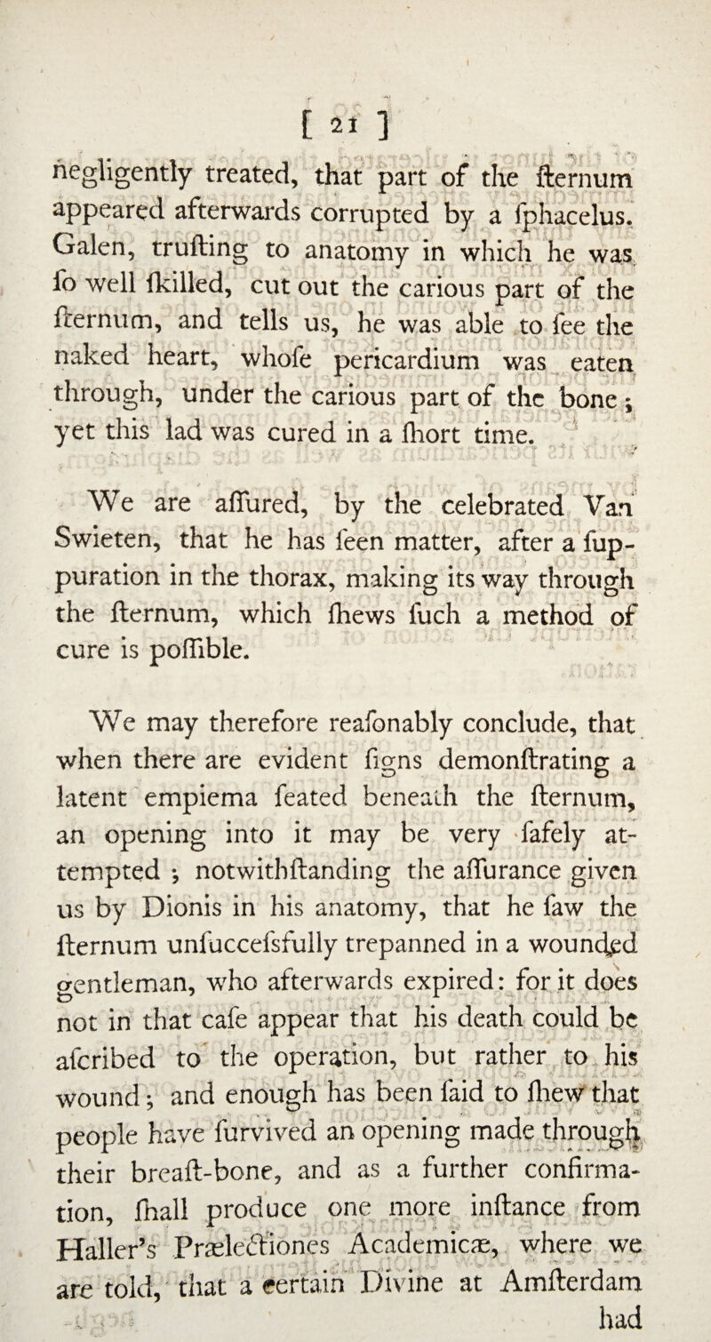 negligently treated, that part of the fternum appeared afterwards corrupted By a fphacelus.; Galen, trufting to anatomy in which he was, fo well fkilled, cut out the carious part of ,the fternum, and tells; us, he was able to. fee the naked heart, whofe pericardium was; eaten through, under the carious part of the ,bone ; yet this lad was cured in a lliort timL ‘ •O. ’•> \ •] We are aflured, by the celebrated Van Swieten, that he has feen matter, after a fup- puration in the thorax, making its way through the fternum, which fhews fuch a method of cure is poffible. We may therefore reafonably conclude, that when there are evident figns demonftrating a latent' empiema feated beneath the fternum, an opening into it may be very fafely at¬ tempted ; notwithftanding the affurance given us by Dionis in his anatomy, that he faw the « t, fternum unfuccefsfully trepanned in a wounded gentleman, who afterwards expired: for it does not in that cafe appear that his death could be, afcribed to the operation, but rather to, his wound; and enough has been faid to ftiew that people have furvived an opening madejhroug^., their breaft-bone, and as a further confirma¬ tion, fhall produce one more inftance from Haller’s Praeleftiones Academicfe, where we are told, 'that a certain ‘ Ifivine at Amfterdam . . had