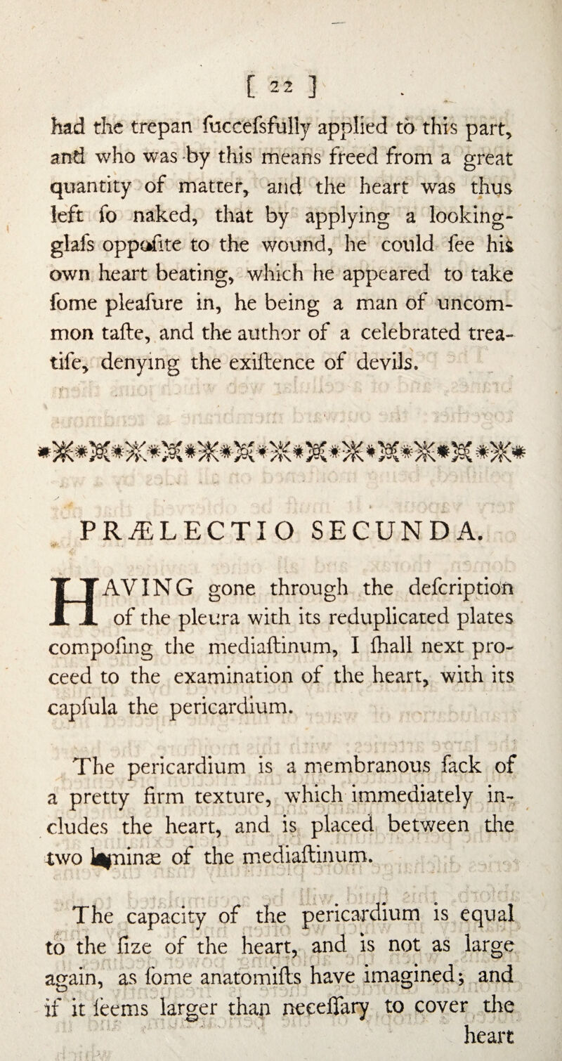 had the trepan fuccefsfully applied to this part, and who was by this means freed from a great quantity of matter, and the heart was thus left fo naked, that by applying a looking- glafs opp(jrfite to the wound, he could fee his own heart beating, which he appeared to take fome pleafure in, he being a man of uncom¬ mon tafte, and the author of a celebrated trea- tife, denying the exiftence of devils. PRiELECTIO SEGUNDA. Having gone through the deferiptio’n of the pleura with its reduplicated plates compofing the mediaftinum, I lhall next pro¬ ceed to the examination of the heart, with its capfula the pericardium. The pericardium is a membranous fack of a pretty firm texture, which immediately in¬ cludes the heart, and is place4 between the two l^nin^ of the mediaftinum. The capacity of the pericardium is equal to the fize of the heart, and is not as large again, as Ibme anatomifts have imagined; and if it leems larger thap necefiary to cover the heart