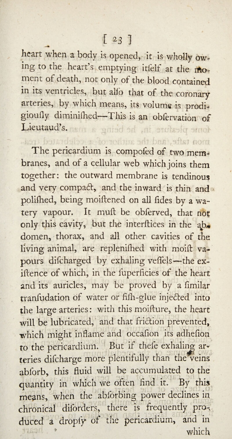 heart when a body is opened, it is wholly ow¬ ing to the heart’s emptying itfelf at the lAo- ment of death,, not only of the blood contained in its ventricles, but allb that of the coronary arteries, by which means, its volume is prodi- gioufly diminifhed—This is an obfervation of LieutauTs. . r ' ■ S' _ The pericardium is compofed of two mem¬ branes, and of a cellular web which joins them together: the outward membrane is tendinous and very compaft, and the inward is thin and ^ polifhed, being moiftened on all fides by a wa¬ tery vapour. It muft be obferved, that not only this cavity, but the interftices in the ab» domen, thorax, and all other cavities of the living animal, are replenifhed with moift va¬ pours difeharged by exhaling veffels—the ex- iftence of which, in the fuperficies of the heart and its auricles, may be proved by a fimilar tranfudation of water or filli-glue injected into the large arteries: with this moifture, the heart will be lubricated, and' that friction prevented, which might inflame and occafion its adhefion to the pericardium. ' But if thefe exhaliiw ar¬ teries difeharge more plentifully than theweins abforb, this fluid will be accumulated to the quantity in whicli we often find it. By this,^ means, when the abforbing power declines in chronical diforders,' there is frequently pro-, duced a dropfy of the pericardium, and in • * which
