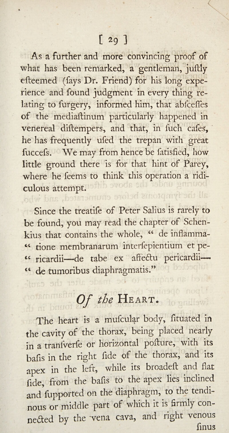 [ *9 ] As a further and more convincing proof of what has been remarked, a gentleman, juftly efteemed (fays Dr. Friend) for his long expe¬ rience and found judgment in every thing re¬ lating to furgery, informed him, that abfceffes of the mediaftinum particularly happened in venereal diftempers, and that, in fuch cafes, ' he has frequently ufed the trepan with great fuccefs. We may from hence be fatisfied, how little ground there is for that hint of Parey, where he feems to think this operation a ridi¬ culous attempt. Since the treatife of Peter Salius is rarely to be found, you may read the chapter of Schen- kius that contains the whole, “ de inflamma- “ done membranarum interfepientium et pe- “ ricardii—de tabe ex afteftu pericardii— “ de tumoribus diaphragmatis.” Of the Heart. The heart is a mufcular body, fituated in the cavity of the thorax, being placed nearly in a tranlverfe or horizontal pofture, with its bafis in the right fide of the thorax, and its apex in the left, while its broadeft and fiat fide, from the bafis to the apex lies inclined and fupported on the diaphragm, to the tendi¬ nous or middle part of which it is firmly con- nefted by the 'vena cava, and right venous finus