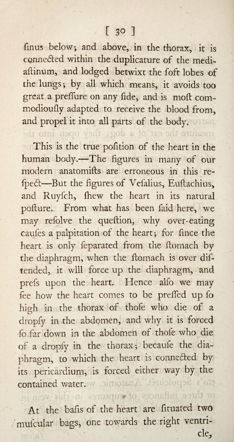 fmus below; and above, in the thorax, • it is connected within the duplicature of the medi- aftinum, and lodged betwixt the foft lobes of the lungs; by all which means, it avoids too great a preflure on any fide, and is moft com- modioufly adapted to receive the blood from, and propel'it into all parts of the body. This is the true pofition of the heart in the human body.—The figures in many of our modern anatomifts are erroneous in this re- fpeft—But the figures of Vefalius, Euftachius, and Ruyfch, Ihew the heart in its natural pofture. From what has been faid here, we may refolve the queftion, why over-eating caufes a palpitation of the heart; for fince the heart is only feparated from the ftomach by the diaphragm, when the ftomach is over dif- tended, it will force up the diaphragm, and prefs upon the heart. Hence alfo we may fee how the heart comes to be prelTed up fo high in the thorax of thofe who die of a dropfy in the abdomen, and why it is forced •fo far down in the abdomen of thofe who die of a dropfy in the thorax; becaufe the dia¬ phragm, to which the heart is connefted by its pericardium, is forced either way by the contained water. At the bafis of the heart are fituated two mufcular bags, one towards the right ventri¬ cle.
