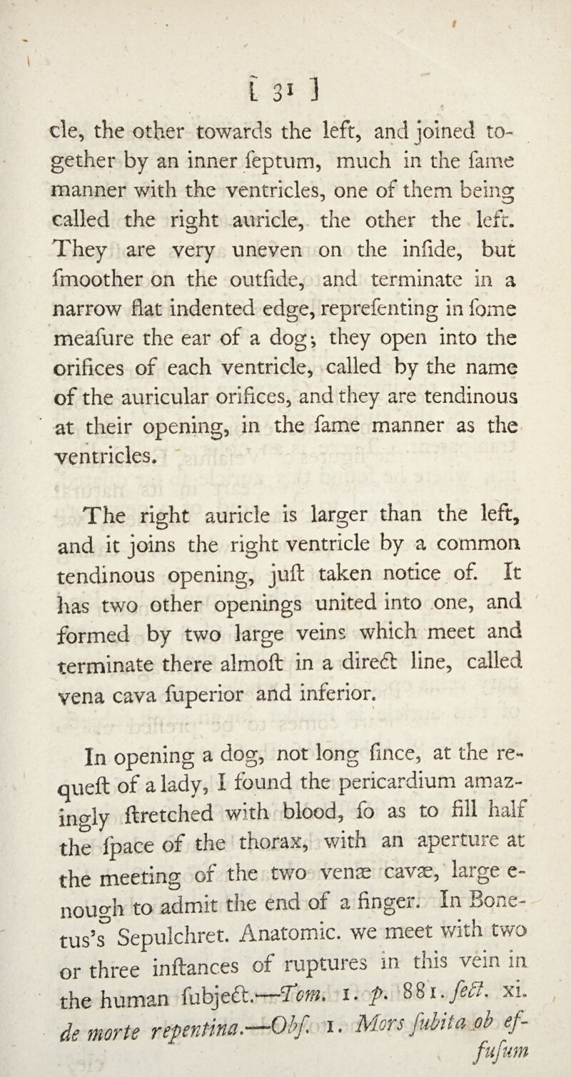 I 131 ] cle, the other towards the left, and joined to¬ gether by an inner feptum, much in the fame manner with the ventricles, one of them being called the right auricle, the other the left. They are very uneven on the infide, but fmoother on the outfide, and terminate in a narrow flat indented edge, reprefenting in fome meafure the ear of a dog; they open into the orifices of each ventricle, called by the name of the auricular orifices, and they are tendinous at their opening, in the fame manner as the^ ventricles. The right auricle is larger than the left, and it joins the right ventricle by a common tendinous opening, juft taken notice of. It Iras two other openings united into one, and formed by two large veins which meet and terminate there almoft in a diredl line, called vena cava fuperior and inferior. In opening a dog, not long fince, at the re- queft of a lady, I found the pericardium amaz- ino'ly ftretched with blood, fo as to fill halt the Ipace of the thorax, with an aperture at the meeting of the two venae cav^,' large e- nough to admit the end of a finger. In Bone- tus’^ Sepulchret. Anatomic, we meet with two or three inftances of ruptures in this vein in the human fubjeft.—1‘cni. i. p. 88i.y^<!?. xi. de morte repentina.—Ohf. i. Mors fubita oh ef-