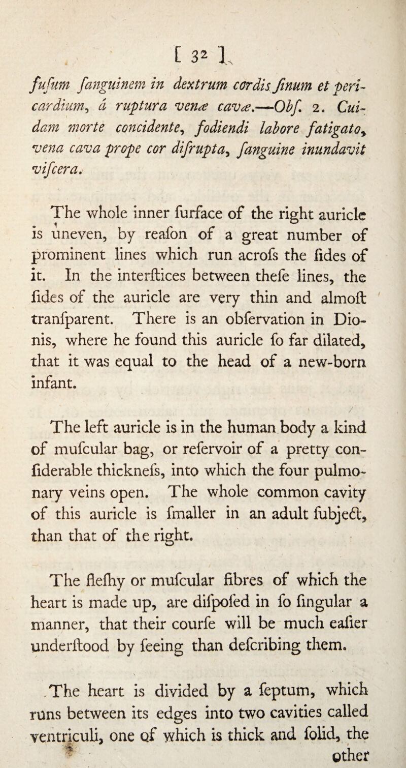 [ 3^ I fuftm fangiitmm in dextrum cordis fmum et peri¬ cardium, d, ruptura vena cava.—Ohf. 2. Cui- dam morte concidente, fodiendi labors fatigatOy vena cava props cor difrupta, fanguine inundavit vifcera. The whole inner furface of the right auricle is uneven, by reafon of a great number of prominent lines which run acrofs the lides of it. In the interftices between thele lines, the fides of the auricle are very thin and almoft tranfparent. There is an obfervation in Dio- nis, where he found this auricle fo far dilated, that it was equal to the head of a new-born infant. / The left auricle is in the human body a kind of mufcular bag, or refervoir of a pretty con- fiderable thicknefs, into which the four pulmo¬ nary veins open. The whole common cavity of this auricle is fmaller in an adult lubjeft, than that of the right. The flelhy or mufcular fibres of which the heart is made up, are difpoled in fo fingular a manner, that their courfe will be much eafier undcrftood by feeing than defcribing them. .The heart is divided by a feptum, which runs between its edges into two cavities called ventriculi, one of which is thick and foUd, the ^ other