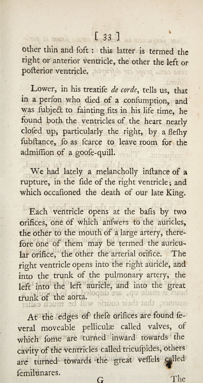 other thin and foft: this latter is termed right or anterior ventricle, the other the left or pofterior ventricle. Lower, in his treatife de corde, tells us, that in a perfon who died of a confumption, and was fubjefl; to fain ting .fits in. his life time, he found both the ventricles of the heart nearly clofed upi particularly the right, by a flefhy fubftance, fo as fcarce to leave room for the admifllon of a goofe-quill. We had lately a melancholly inftance of a rupture, in the fide of the right ventricle; and which occafioned the death of our late King. Each ventricle opens at the bafis by two orifices, one of which anfwers to the auricles, the other to the mouth of a large artery, there- fore one of them may be termed the auricu¬ lar orifice,' the other the’arterial orifice. The right ventricle opens into the right aiiricle, and into the trunk of the pulmonary artery, the left * into the left auricle, and into the great trunk of' the aorta. At the edges of- thefe orifices are found fe- veral moveable pelliculae called valves, of which forrie are turned inward towards ’ the cavity of the ventricles called tricufpides, others are turned towards ‘the great velTels femilunares. ^ The G