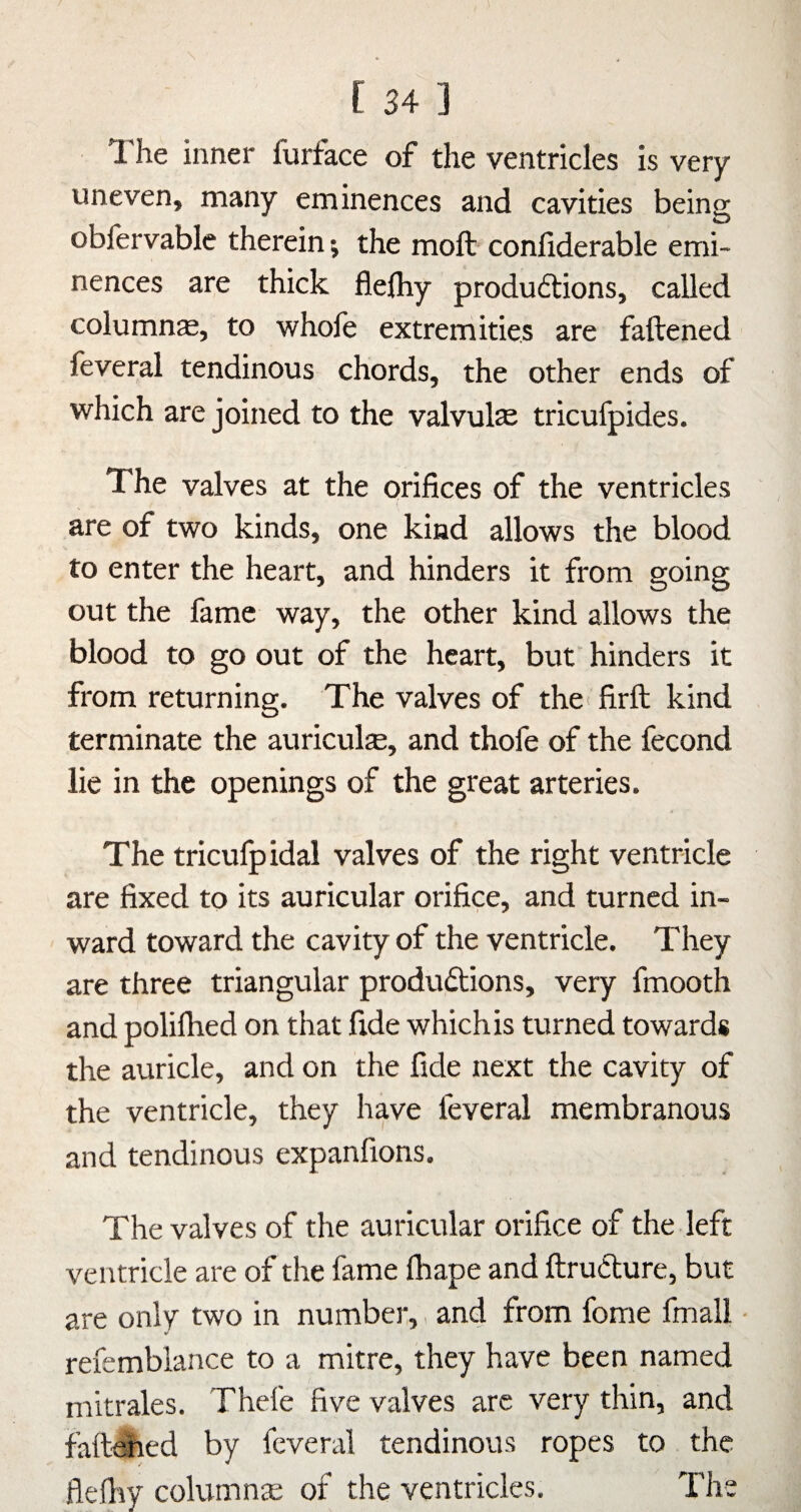 The inner furface of the ventricles is very- uneven, many eminences and cavities being obfervable therein; the moft conliderable emi¬ nences are thick flelhy produftions, called columns, to -whofe extremities are fattened teveral tendinous chords, the other ends of which are joined to the valvulas tricufpides. The valves at the orifices of the ventricles are of two kinds, one kind allows the blood to enter the heart, and hinders it from going out the fame way, the other kind allows the blood to go out of the heart, but hinders it from returning. The valves of the< firfb kind terminate the auricula, and thofe of the fecond lie in the openings of the great arteries. The triculpidal valves of the right ventricle are fixed to its auricular orifice, and turned in¬ ward toward the cavity of the ventricle. They are three triangular produ6lions, very fmooth and polifhed on that fide which is turned towards the auricle, and on the fide next the cavity of the ventricle, they have feveral membranous and tendinous expanfions. The valves of the auricular orifice of the left ventricle are of the fame fhape and ftrudlure, but are only two in number,, and from fome fmall V refemblance to a mitre, they have been named mitrales. Thefe five valves are very thin, and faft^ed by feveral tendinous ropes to the flefhy column® of the ventricles. The