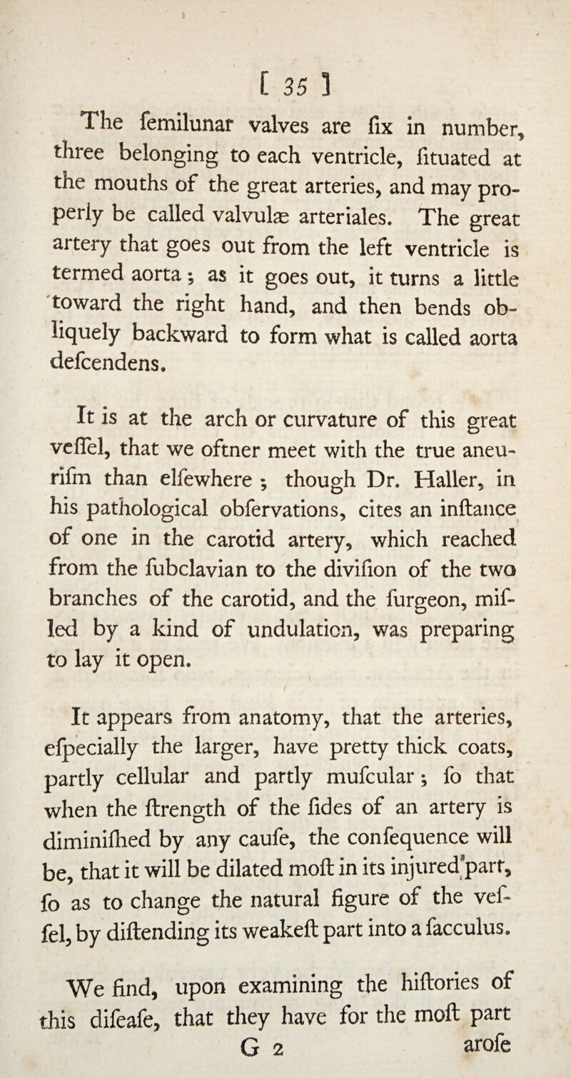 The femilunar valves are fix in number, three belonging to each ventricle, fituated at the mouths of the great arteries, and may pro¬ perly be called valvule arteriales. The great artery that goes out from the left ventricle is termed aorta; as it goes out, it turns a little toward the right hand, and then bends ob¬ liquely backward to form what is called aorta defcendens. It is at the arch or curvature of this great vcfiel, that we oftner meet with the true aneu- rifm than elfewhere ; though Dr. Haller, in his pathological obfervations, cites an inftance of one in the carotid artery, which reached from the fubclavian to the divifion of the two branches of the carotid, and the furgeon, mif- led by a kind of undulation, was preparing to lay it open. / It appears from anatomy, that the arteries, elpecially the larger, have pretty thick coats, partly cellular and partly mufcular; fo that when the ftrength of the fides of an artery is diminifhed by any caufe, the confequence will be, that it will be dilated moft in its injured’parf, fo as to change the natural figure of the vef- fel, by diftending its weakeft part into a facculus. We find, upon examining the hiftories of this difeafe, that they have for the moft part G 2 arofe