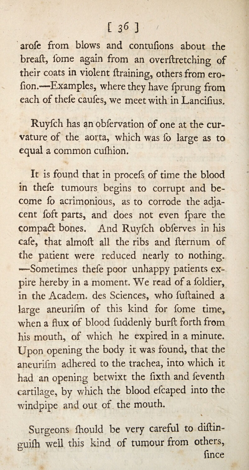[ 35 ] arofe from blows and contufions about the breaft, fome again from an overftretching of their coats in violent ftraining, others from ero- lion.—Examples, where they have Iprung from each of thefe caufes, we meet with in Lancifius, Ruyfch has an obfervation of one at the cur¬ vature of the aorta, which was fo large as to equal a common culhion. It is found that in procefs of time the blood in thefe tumours begins to corrupt and be¬ come fo acrimonious, as to corrode the adja¬ cent foft parts, and does not even Ipare the compaft bones. And Ruyfch obferves in his cafe, that almoft all the ribs and fternum of the patient were reduced nearly to nothing. —Sometimes thefe poor unhappy patients ex¬ pire hereby in a moment. We read of a foldier, in the Academ. des Sciences, who fuftained a large aneurifm of this kind for fome time, when a flux of blood fuddenly burft forth from his mouth, of which he expired in a minute. Upon opening the body it was found, that the aneurifm adhered to the trachea, into which it had an opening betwixt the fixth and feventh cartilage, by which the blood efcaped into the windpipe and out of. the mouth. Surgeons Ihould be very careful to diftin- guifti well this kind of tumour from others, fince