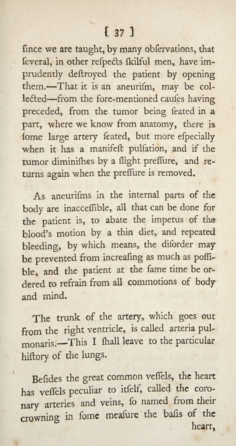 fince we are taught, by many obfervations, that I'everal, in other refpefts fkilful men, have im¬ prudently deftroyed the patient by opening them.—That it is an aneurifm, may be col- lefted—from the fore-mentioned caufes having preceded, from the tumor being feated in a part, where we know from anatomy, there is lome large artery feated, but more efpecially when it has a manifeft pulfation, and if the tumor diminilhes by a flight preffure, and re¬ turns again when the preffure is removed. As aneurifms in the internal parts of the body are inacceffible, all that can be done for the patient is, to abate the impetus of the blood’s motion by a thin diet, and repeated bleeding, by which means, the diforder may be prevented from increafing as much as poffi- ble, and the patient at the fame time be or¬ dered to refrain from all commotions of body and mind. The trunk of the artery, which goes out from the right ventricle, is called arteria pul- monaris.—This I fhall leave to the particular hiftory of the lungs. Befides the great common veffels, the heart has veflels peculiar to itfelf, called the coro¬ nary arteries and veins, fo named from^their crowning in lome mealure the bafis of the heart.