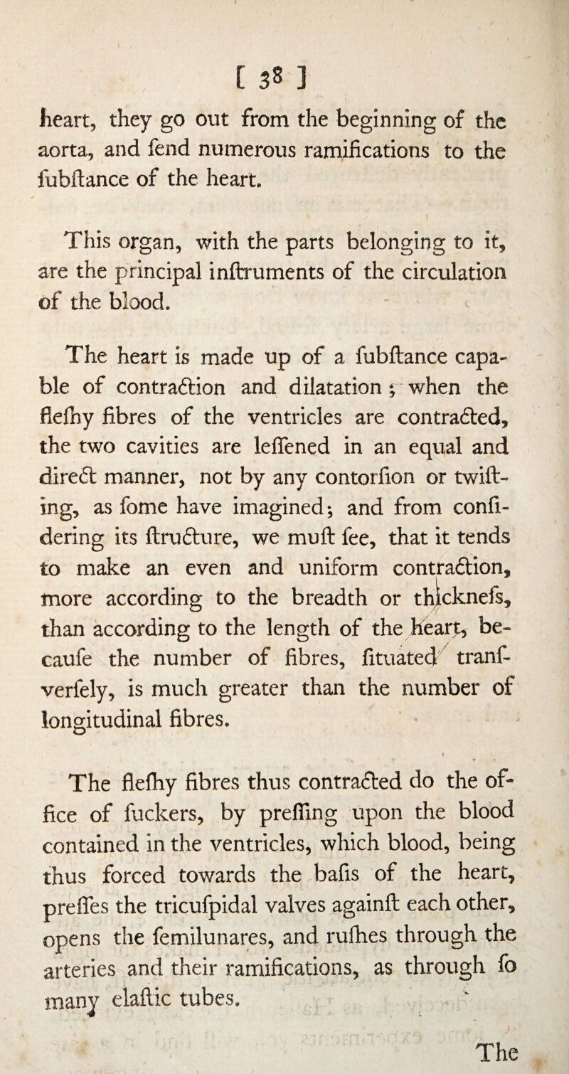 heart, they go out from the beginning of the aorta, and fend numerous ramifications to the fubftance of the heart. This organ, with the parts belonging to it, are the principal inftruments of the circulation of the blood. The heart is made up of a fubftance capa¬ ble of contraftion and dilatation 5 when the flefhy fibres of the ventricles are contradted, the two cavities are leffened in an equal and diredl manner, not by any contorfion or twill¬ ing, as fome have imagined; and from confi- dering its ftrudlure, we mull fee, that it tends to make an even and uniform contradlion, more according to the breadth or thlcknefs, than according to the length of the heart, be- caufe the number of fibres, fituated' tranf- verfely, is much greater than the number of longitudinal fibres. » The flelhy fibres thus contradled do the of¬ fice of fuckers, by prefling upon the blood contained in the ventricles, which blood, being thus forced towards the bafis of the heart, prelfes the tricufpidal valves againft each other, opens the femilunares, and rulhes through the arteries and their ramifications, as through lb many elaftic tubes, J