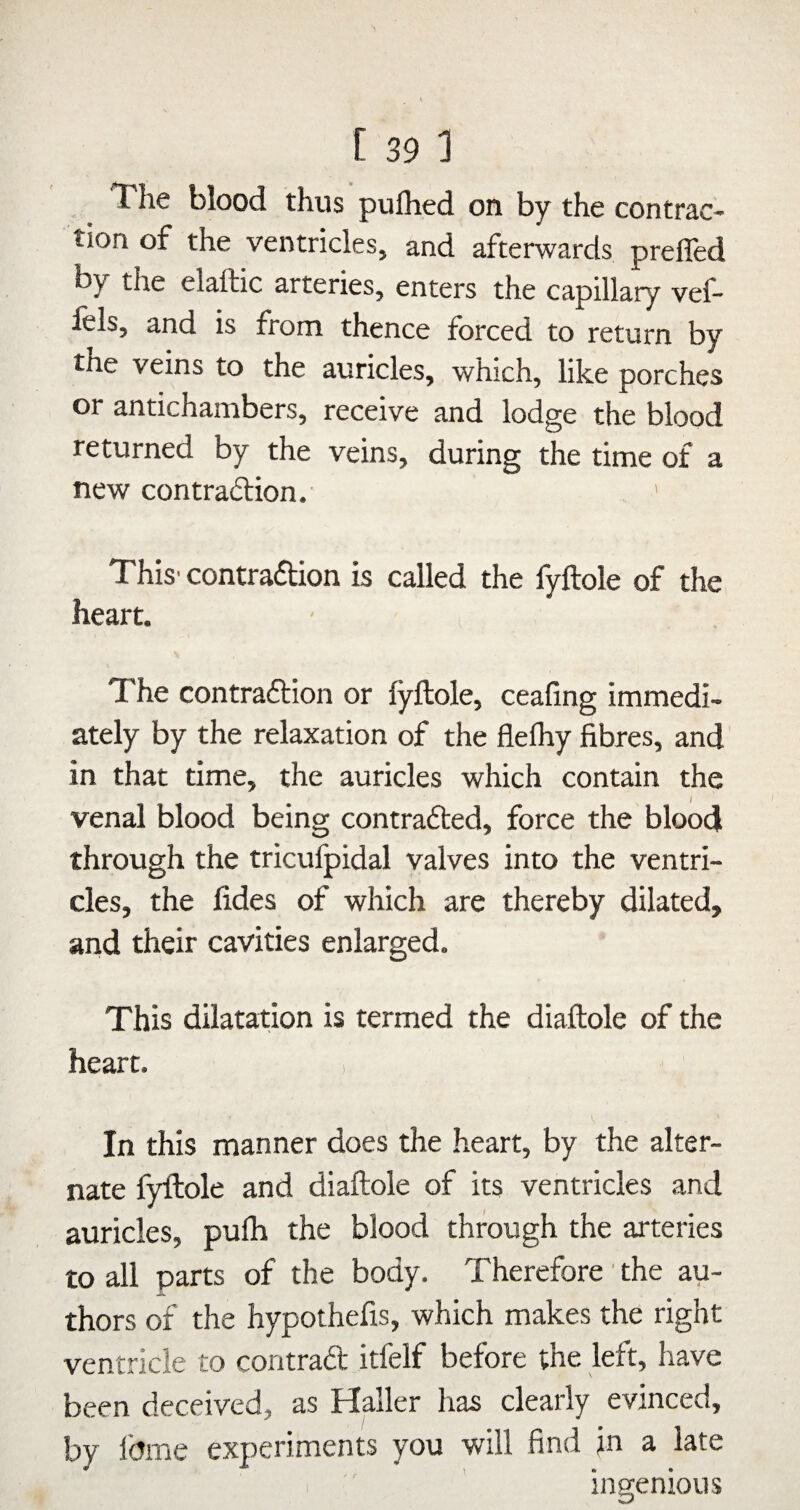 The blood thus pufhed on by the contrac¬ tion of the ventricles, and afterwards preffed by the elaftic arteries, enters the capillary vef- fels, and is from thence forced to return by tne veins to the auricles, which, like porches or antichambers, receive and lodge the blood returned by the veins, during the time of a new contraiStion.' ' This' contraftion is called the fyftole of the heart. The contraftion or fyllole, ceafing immedi¬ ately by the relaxation of the flelhy fibres, and in that time, the auricles which contain the I venal blood being contrafted, force the blood through the tricufpidal valves into the ventri¬ cles, the fides of which are thereby dilated, and their cavities enlarged. This dilatation is termed the diaftole of the heart. > In this manner does the heart, by the alter¬ nate fyftole and diaftole of its ventricles and auricles, pulh the blood through the arteries to all parts of the body. Therefore' the au¬ thors of the hypothefis, which makes the right ventricle to contrad itfelf before the left, have been deceived, as Haller has clearly evinced. ingenious