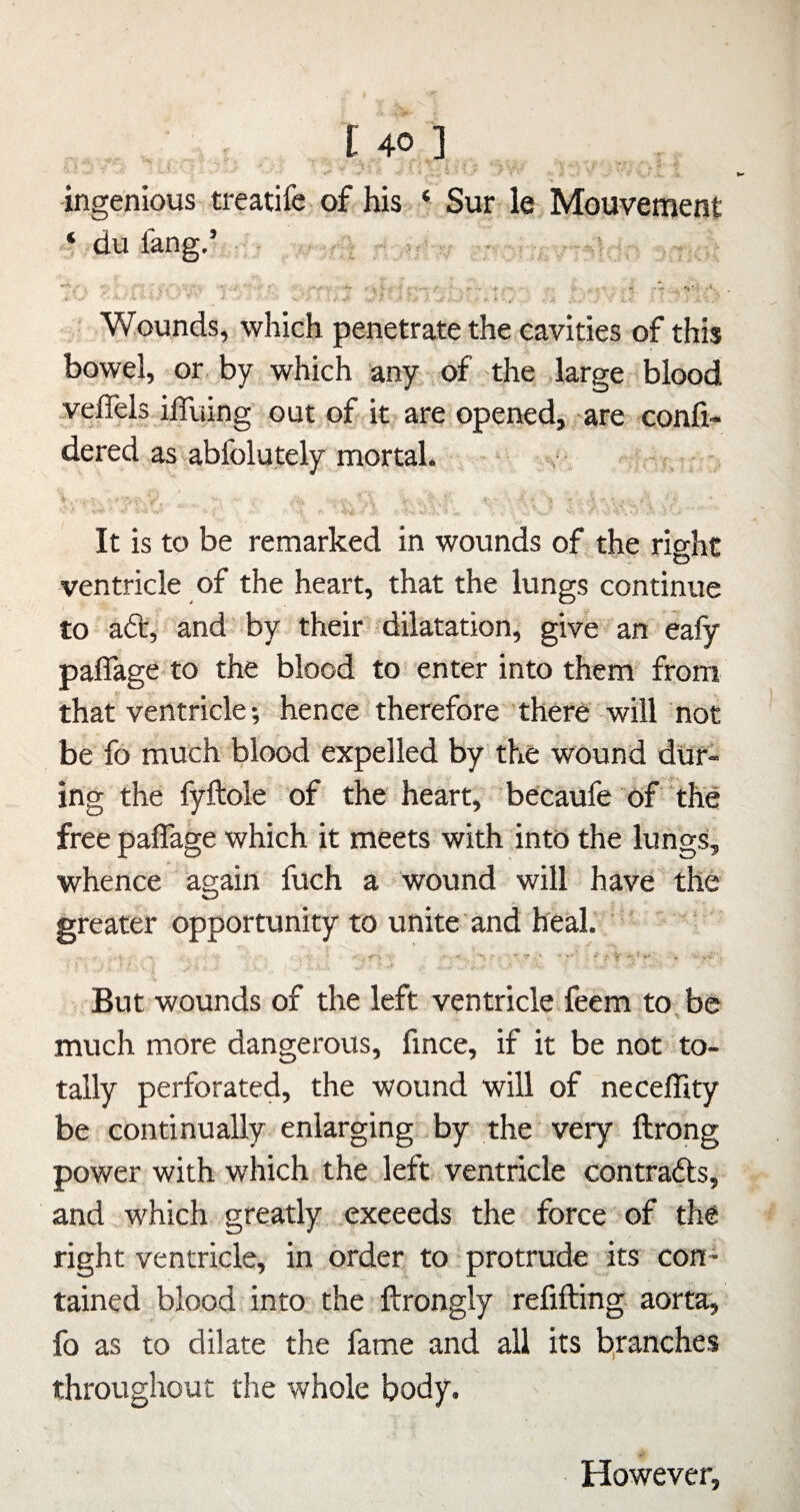 ■ • t 46 ] ingenious treatife of his ‘ Sur le Mouvement ‘ du fang.’, - - V ■■ . *• V ■*, - r*’ ^ i' ‘V =' * •* *1 ■ Wounds, which penetrate the cavities of this bowel, or by which any of the large blood .velTels ilTuing out of it are opened^ are confi- dered as’abfolutely mortal. ~ ‘ %• f ■(.r- '• ■ ’r - - '  'k -- ' .J- ■ • ^ ^ . i; ' ' ' f ■ ' ’ It is to be remarked in wounds of the right ventricle of the heart, that the lungs continue to ad', and by their dilatation, give an ealy paflage to the blood to enter into them from that ventricle; hence' therefore there-will not be fo much blood expelled by the wound dur¬ ing the fyftole of the heart, becaufe of the free paflage which it meets with into the lungs, whence again fuch a wound will have the greater opportunity to unite and heal. ' But wounds of the left ventricle feem to be much more dangerous, fince, if it be not to¬ tally perforated, the wound will of necefflty be continually enlarging by the' very ftrong power with which the left ventricle contrads, and ^which gre.atly .exceeds the force of the right ventricle, in order to protrude its con* tained .blood into the ftrongly refifting aorta, fo as to dilate the fame and all its b,ranches throughout the whole body. However,