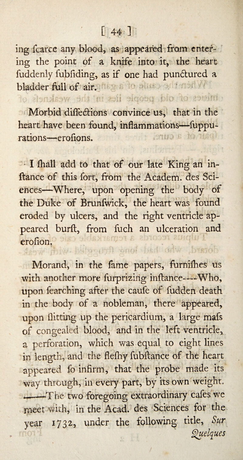 ing fcarce any blood, as iappeaiied : from enter¬ ing the point of a knife into it, the heart fuddenly fubfiding, as if one had pundtured a bladder foil of air. Morbid diffeftions convince us, that in the heart have been found, inflammations—fuppu- rations—'Crofions. ' I lhall add to that of our late King an in- ftance of this fort, from the Academ. des Sci¬ ences—^Where,' upon opening the body of the Duke of Brunfwick, the heart was found eroded by ulcers, and the right ventricle ap¬ peared burft, from fuch an ulceration and erofion. ' . . Morand, in the lame papers, furnilhes us with another more furprizirig inftance—Who, upon fearching after the caufe of fudden death in the body of a nobleman, there appeared, upon flitting up the pericardium, a large mafs of congealed blood, and in the left ventricle, a perforation, which was equal to eight lines in length, and the flelhy fubflance of the heart appeared fo infirm, that the probe made its way thr ough, in every part, by its own weight, ———The two foregoing extraordinary cafes we meet'with, in the Acad, des Sciences for the year 1732, under the following title, Sur ^elques