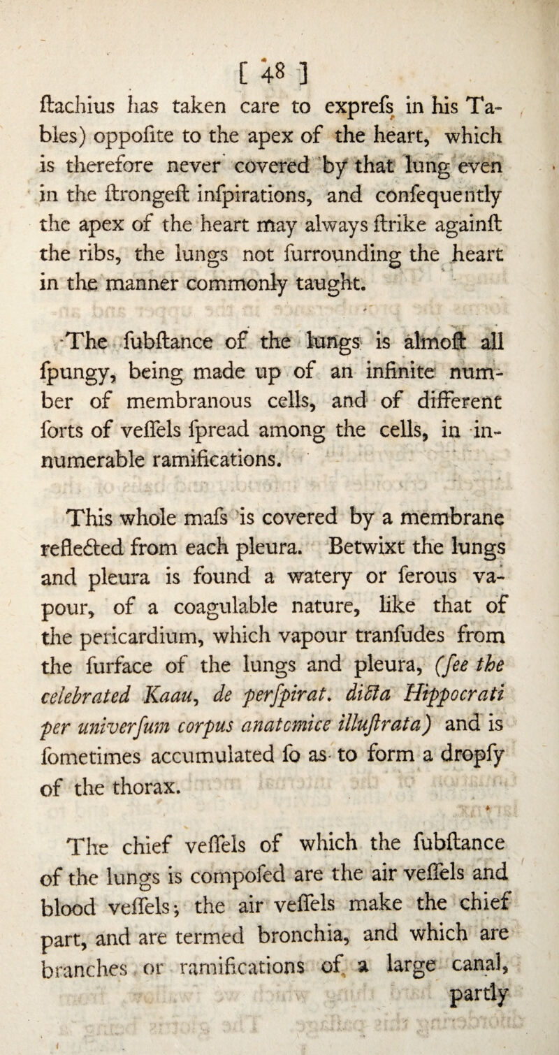 ftachius has taken care to exprefs in his Ta¬ bles) oppofite to the apex of the heart, which is therefore never covered by that lung even in the ftrongeft infpirations, and confequently the apex of the heart rtiay always ftrike againft the ribs, the lungs not furrounding the heart in the manner commonly taught. It The fubftance of the lungs is almoft all Ipungy, being made up of an infinite num¬ ber of membranous cells, and of different forts of veffels fpread among the cells, in in¬ numerable ramifications. This whole mafs is covered by a membrane reflefted from each pleura. Betwixt the lungs and pleura is found a watery or ferous va¬ pour, of a coagulable nature, like that of the pericardium, which vapour tranfudes from the furface of the lungs and pleura, (fee the celebrated Kaau, de ferfpirat. dibla Hippocrati per univerfuin corpus anatomice illujlrata) and is fometimes accumulated fo as to form a dropfy of the thorax. The chief veffels of which the fubftance of the lungs is compofed are the air veffels and blood veffels; the air veffels make the chief part, and are termed bronchia, and which are branches or ramifications of, a large canal, partly
