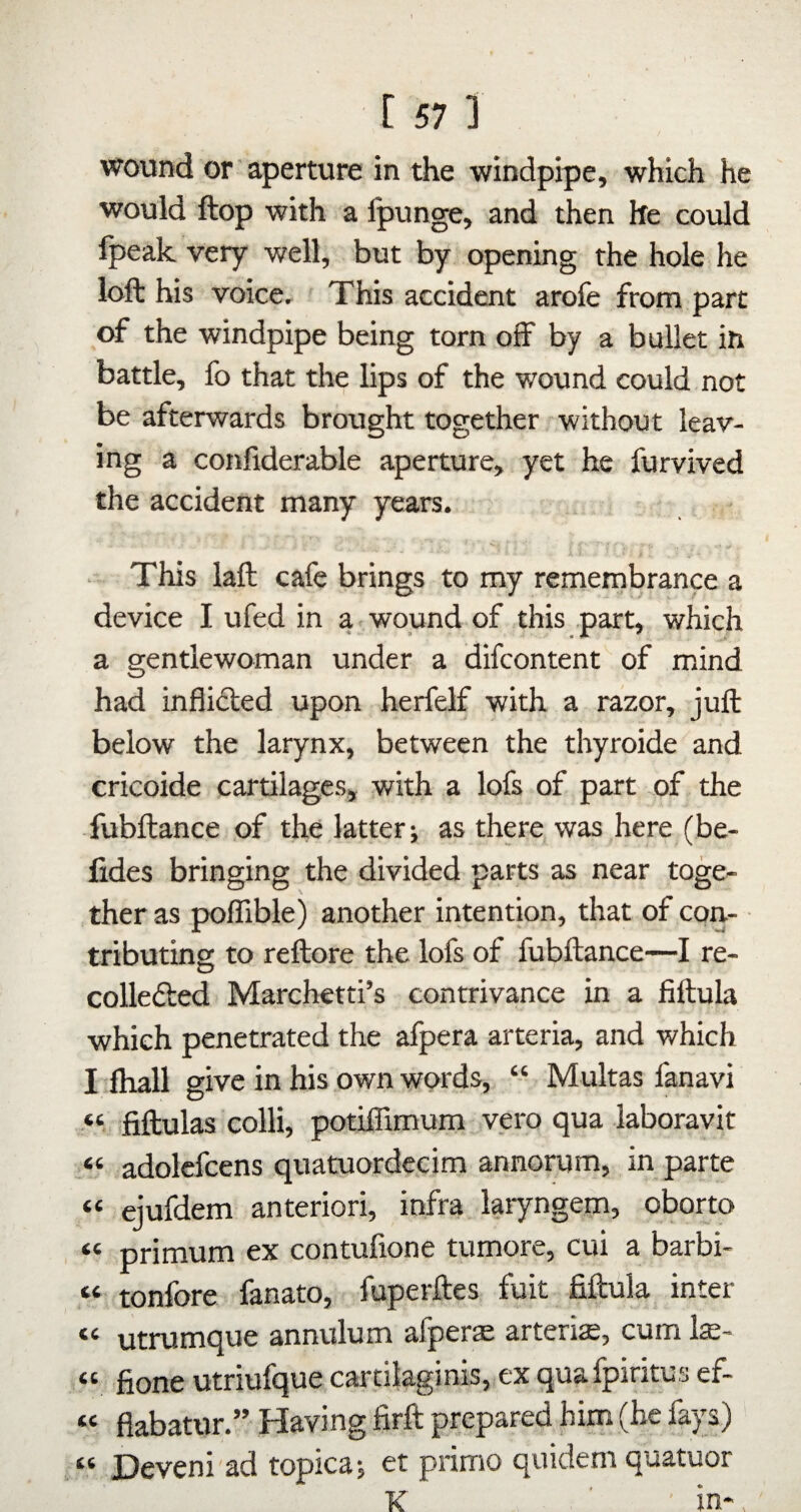 wound or' aperture in the windpipe, which he would flop with a Ipunge, and then he could fpeak very well, but by opening the hole he loft his voicCr This accident arofe from part of the windpipe being torn off by a bullet in battle, fo that the lips of the wound could not be afterwards brought together without leav¬ ing a confiderable aperture, yet he furvived the accident many years. . This laft cafe brings to my remembrance a device I ufed in a wound of this part, which a gentlewoman under a difcontent of mind had inflidled upon herfelf with a razor, juft below the larynx, between the thyroide and ericoide cartilages, with a lofs of part of the fubftance of the latter; as there was here (be- fides bringing the divided parts as near toge¬ ther as poffible) another intention, that of con¬ tributing to reftore the lofs of fubftance—I re- collefted Marchetti’s contrivance in a fiftula which penetrated the afpera arteria, and which I ftiall give in his own words, “ Multas fanavi “ fiftulas colli, potiffimum vero qua laboravit “ adolcfcens quatuordecim annorum, in parte “ ejufdem anteriori, infra laryngem, oborto “ primum ex contufione tumore, cui a barbi- “ tonfore fanato, fuperftes fuit fiftula inter “ utrumque annulum afperae arteria, cum la:- “ fione utriufque cardlaginis, ex quafpiritus ef- « flabatur.” Having firft prepared him (he fays) tt T)eveni ad topica; et prime quidem quatuor K ■ in*.
