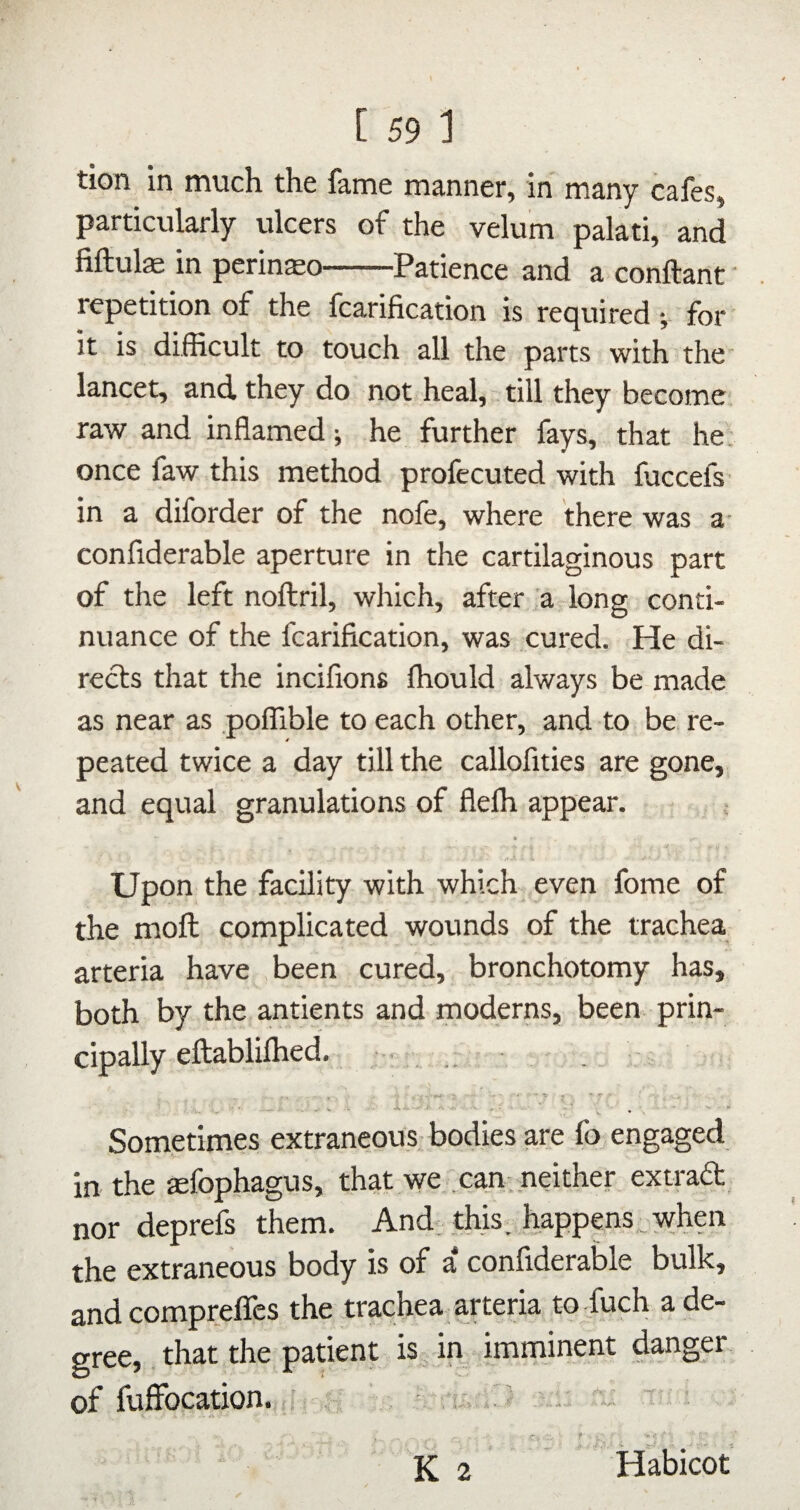 tion in much the fame manner, in many cafes, particularly ulcers of the velum palati, and fiftul® in pcrin^o-Patience and a conftant • repetition of the fcarification is required •, for it is difficult to touch all the parts with the lancet, and they do not heal, till they become raw and inflamed; he further fays, that he. once faw this method profecuted with fuccefs- in a diforder of the nofe, where there was a- confiderable aperture in the cartilaginous part of the left noftril, which, after :a long conti¬ nuance of the fcarification, was cured. He di¬ rects that the inciflons fhould always be made as near as poffible to each other, and to be re¬ peated twice a day till the callofities are gone, and equal granulations of flefh appear. Upon the facility with which even fome of the moll complicated wounds of the trachea arteria have been cured, bronchotomy has, both by the antients and moderns, been prin¬ cipally eftablifhed. . Sometimes extraneou.s bodies are fo engaged in the aefophagus, that we. can-neither extradt nor deprefs them. And; this, happens,when the extraneous body is of a confiderable bulk, and comprefles the trachea arteria to -fuch a de¬ gree, that the patient is„ in imminent danger of luffbcation. ’ y ' . ^ ,u i'J -j K 2 Habicot