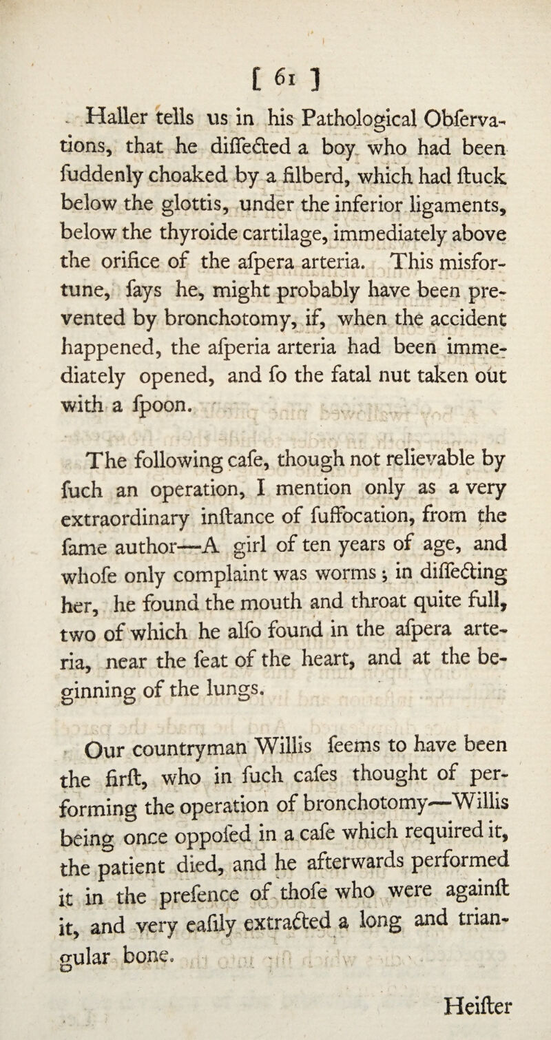 [ 6. ] . Haller tells us in his Pathological Oblerva- tions, that he differed a boy, who had been fuddenly choaked by a filberd, which had ftuck below the glottis, under the inferior ligaments, below the thyroide cartilage, immediately above the orifice of the afpera arteria. This misfor¬ tune, fays he, might probably have been pre¬ vented by bronchotomy, if, when the accident happened, the alperia arteria had been imme¬ diately opened, and fo the fatal nut taken out with a Ipoon. ■ The following cafe, though not relievable by fuch an operation, I mention only as a very extraordinary inftance of fuffocation, from the fame author—A girl of ten years of age, and whofe only complaint was worms •, in diflefting her, he found the mouth and throat quite full, two of which he alfo found in the afpera arte¬ ria, near the feat of the heart, and at the be¬ ginning of the lungs. . Our countryman Willis feems to have been the firft, who in fuch cafes thought of per¬ forming the operation of bronchotomy—-Willis being once oppofed in a cafe which required it, the patient died, and he afterwards performed it in the prefence of.thofe who were againft it, and yery cafily extrafted a long and trian¬ gular bone. -1,, , - . Heifter