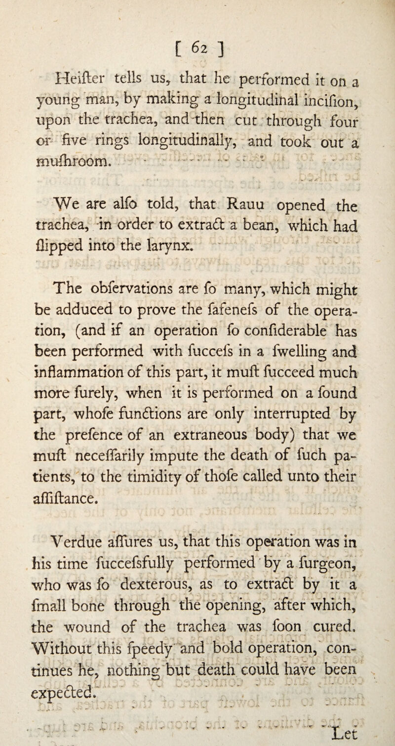 Heifter tells us, that he performed it on a young'man, by making a-longitudinal incifion, upon the trachea, and -then cut through four or- 'five rings longitudinally, - and took out a muihroom. • - ..- - ■- 'We are alfo told, that Rauu opened the trachea, -in order to extraft a bean, which had flipped into the larynx. ■ The obfervations are fo many, which might be adduced to prove the fafenefs of the opera¬ tion, (and if an operation fo confiderable has been performed with fuccefs in a fwelling and inflammation of this part, it muft fucceed much more furely, when it is performed on a found part, whofe fundtions are only interrupted by the prefence of an extraneous body) that we muft neceflarily impute the death of fuch pa¬ tients, to the timidity of thofe called unto their affiftance. Verdue affures us, that this operation was in his time fuccefsfully performed' by a furgeon, who was fo dexterous, as to extradl by it a fmall bone through' the opening, after which, the wound of the trachea was foon cured. Without this fpeedy and bold operation,' con¬ tinues he^ nothing'but death could have been expedted.' . ' ' , , ''tr