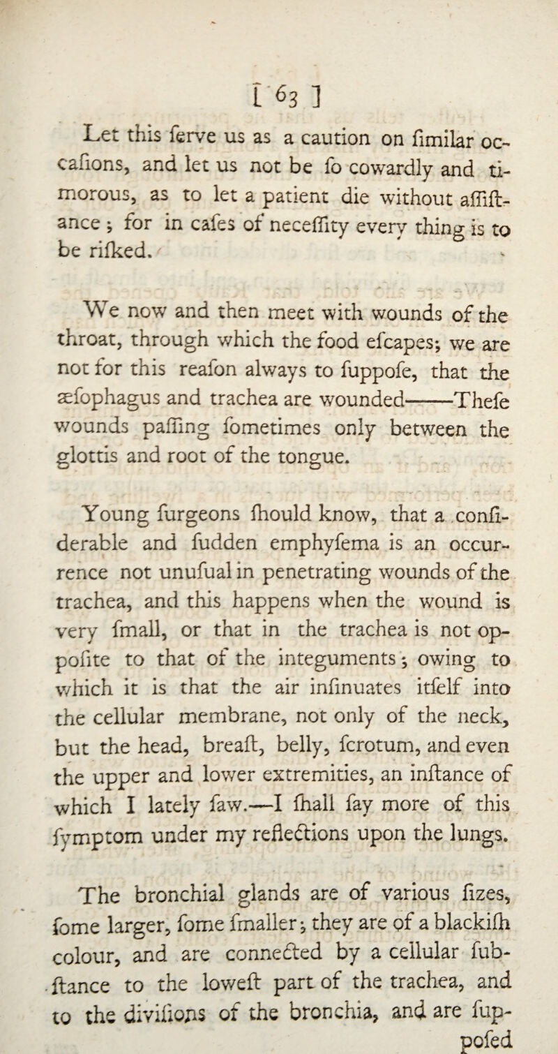 i^3 ] Let this ferve us as a caution on fimilar oc- cafions, and let us not be lb cowardly and ti¬ morous, as to let a patient die without affill- ance ; for in cafes of neceffity ever/ thing is to be Hiked. We now and then meet with wounds of the throat, through which the food efcapes; we are not for this reafon always to fuppofe, that the sefophagus and trachea are wounded-Thefe v/ounds pairing fometimes only between the glottis and root of the tongue. Young furgeons Ihould know, that a .conli- derable and fudden emphyfema is an occur¬ rence not unufual in penetrating wounds of the trachea, and this happens when the wound is very fmall, or that in the trachea is not op- pofite to that of the integuments; owing to which it is that the air infinuates itfelf into the cellular membrane, not only of the neck, but the head, breaft, belly, fcrotum, and even the upper and lower extremities, an inftance of which I lately faw.—I fhall fay more of this fymptom under my reflexions upon the lungs. The bronchial glands are of various fizes, fome larger, fome fmaller; they are of a blackilh colour, and are conneXed by a cellular fub- ftance to the lowefl: part of the trachea, and to the diviflojis of the bronchia, and are fup- pofed