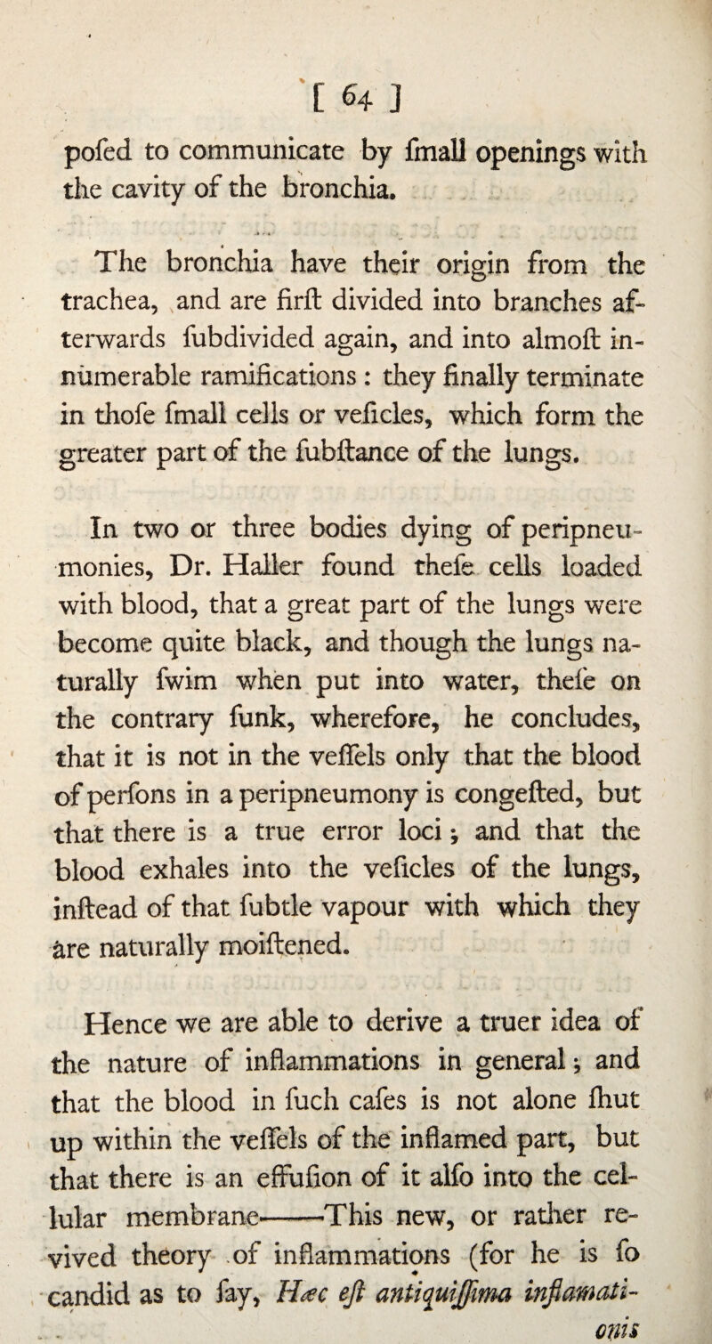 pofed to communicate by fmall openings with the cavity of the bronchia. The bronchia have their origin from the trachea, and are firft divided into branches af¬ terwards fubdivided again, and into almoft in¬ numerable ramifications : they finally terminate in thofe fmall cells or veficles, which form the greater part of the fubftance of the lungs. In two or three bodies dying of peripneu- monies. Dr. Haller found thefe cells loaded with blood, that a great part of the lungs were become quite black, and though the lungs na¬ turally fwim when put into water, thefe on the contrary funk, wherefore, he concludes, that it is not in the vefiels only that the blood of perfons in a peripneumony is congefted, but that there is a true error loci and that dre blood exhales into the veficles of the lungs, inftead of that fubtle vapour with which they are naturally moiftened. Hence we are able to derive a truer idea of the nature of inflammations in general; and that the blood in fuch cafes is not alone Ihut I up within the veflels of the inflamed part, but that there is an effufion of it alfo into the cel¬ lular membrane'-This new, or rather re¬ vived theory- of inflammations (for he is fo . candid as to fay, H^c eji antiquijfima infiamati- otiii