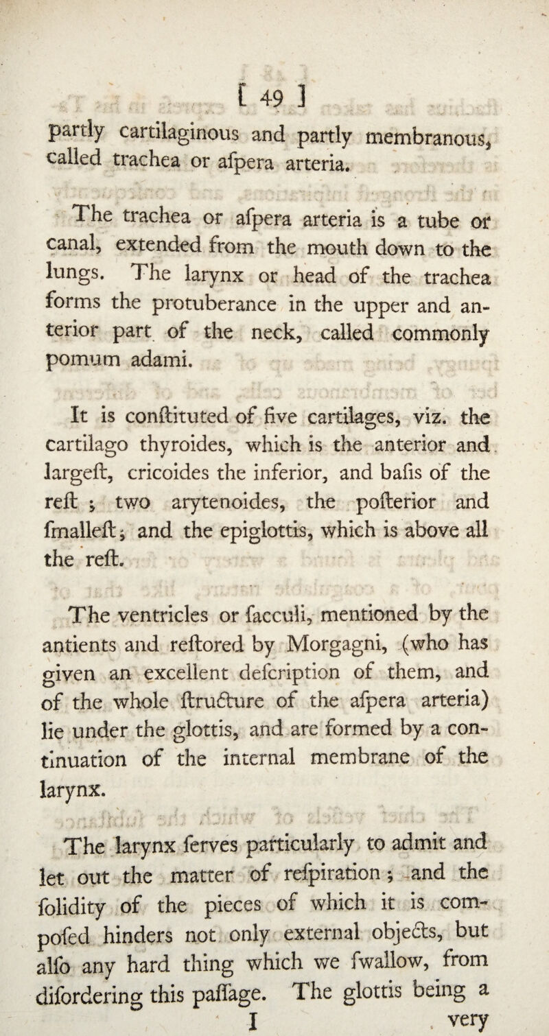 \ >• • V * - ^ partly cartilaginous and partly membranous* called trachea or afpera arteria. 1: ' - .f '» ' The trachea or afpera arteria is a tube or canal, extended from the rrrouth down to the lungs. The larynx or head of the trachea forms the protuberance in the upper and an¬ terior part of the neck, called - commonly pomum adami. , 'i It is conftituted of five cartilages, viz. the cartilago thyroides, which is the anterior and. largeft, cricoides the inferior, and bafis of the reft •, two arytenoides, the pofterior and fmalleft ■, and the epiglottis, which is above all the reft. The ventricles or facculi,- mentioned by the antients and reftored by Morgagni, (who has given an excellent defcription of them, and of the whole ftrufture of the afpera arteria) lie under the glottis, and are formed by a con¬ tinuation of the internal membrane of the larynx. V : . \ n.U.' '■ • '■ ^ -■ * The .larynx ferves particularly to admit and* let out .the matter of refpiration; ,and the folidity of the pieces of which it is com- pofed hinders not. only* external objedts, but aifo any hard thing which we fwallow, from difordering this paflage. The glottis being a I . very
